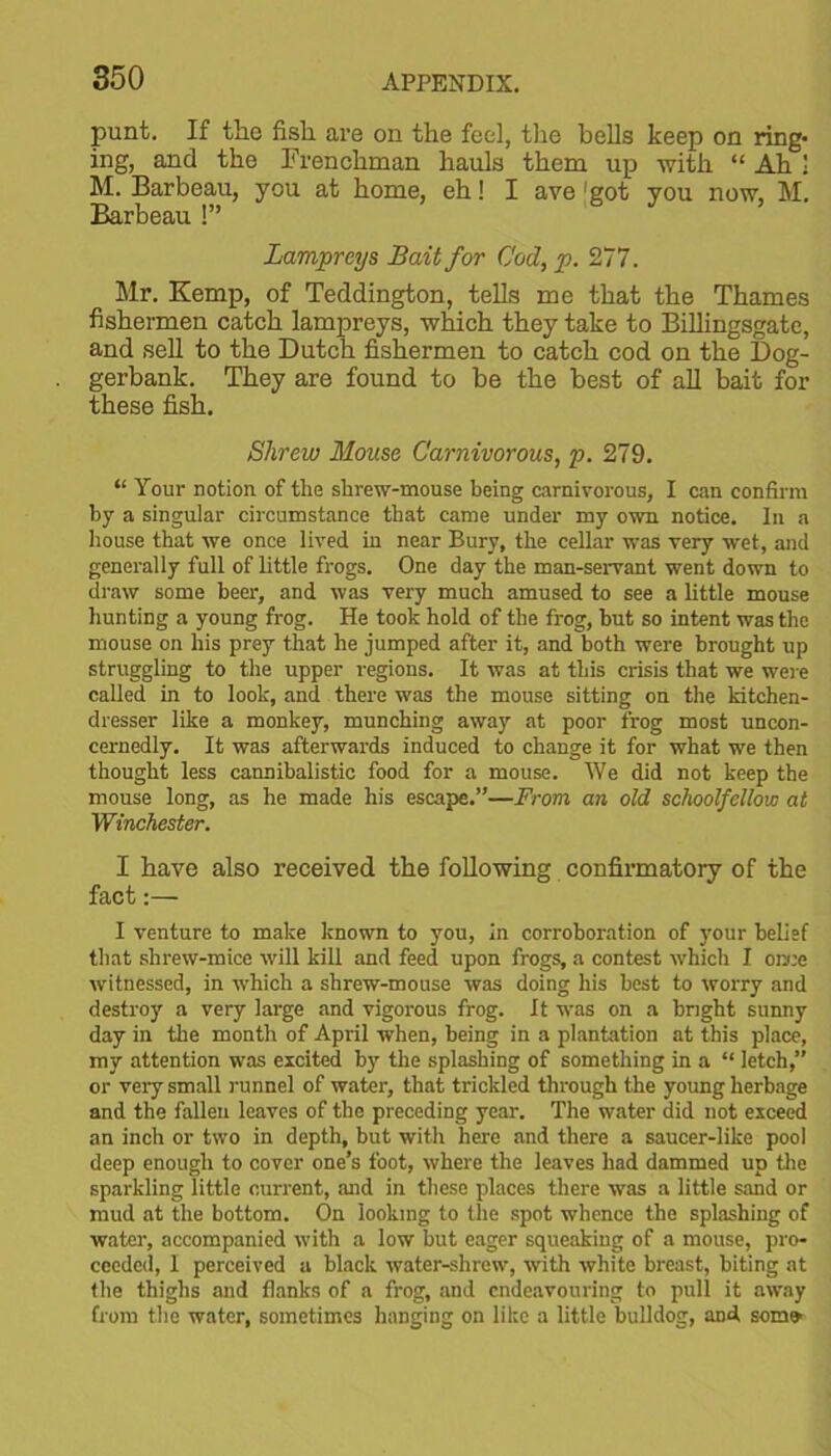 punt. If the fish are on the feel, the bells keep on ring- ing, and the Frenchman hauls them up with “ Ah 1 M. Barbeau, you at home, eh! I ave 'got you now, M. Barbeau !” Lampreys Bait for Cod, p. 277. Mr. Kemp, of Teddington, tells me that the Thames fishermen catch lampreys, which they take to Billingsgate, and sell to the Dutch fishermen to catch cod on the Dog- gerbank. They are found to be the best of all bait for these fish. Shrew Mouse Carnivorous, p. 279. “ Your notion, of the shrew-mouse being carnivorous, I can confirm by a singular circumstance that came under my own notice. In a house that we once lived in near Bury, the cellar was very wet, and generally full of little frogs. One day the man-servant went down to draw some beer, and was very much amused to see a little mouse hunting a young frog. He took hold of the frog, but so intent was the mouse on his prey that he jumped after it, and both were brought up struggling to the upper regions. It was at this crisis that we were called in to look, and there was the mouse sitting on the kitchen- dresser like a monkey, munching away at poor frog most uncon- cernedly. It was afterwards induced to change it for what we then thought less cannibalistic food for a mouse. We did not keep the mouse long, as he made his escape.”—From, an old schoolfellow at Winchester. I have also received the following confirmatory of the fact:— I venture to make known to you, in corroboration of your belief that shrew-mice will kill and feed upon frogs, a contest which I once witnessed, in which a shrew-mouse was doing his best to worry and destroy a veiy large and vigorous frog. It was on a bright sunny day in the month of April when, being in a plantation at this place, my attention was excited by the splashing of something in a “ letch,” or very small runnel of water, that trickled through the young herbage and the fallen leaves of the preceding year. The water did not exceed an inch or two in depth, but with here and there a saucer-like pool deep enough to cover one’s foot, where the leaves had dammed up the sparkling little current, and in these places there was a little sand or mud at the bottom. On looking to the spot whence the splashing of water, accompanied with a low but eager squeaking of a mouse, pro- ceeded, 1 perceived a black water-shrew, with white breast, biting at the thighs and flanks of a frog, and endeavouring to pull it away from the water, sometimes hanging on like a little bulldog, and som»