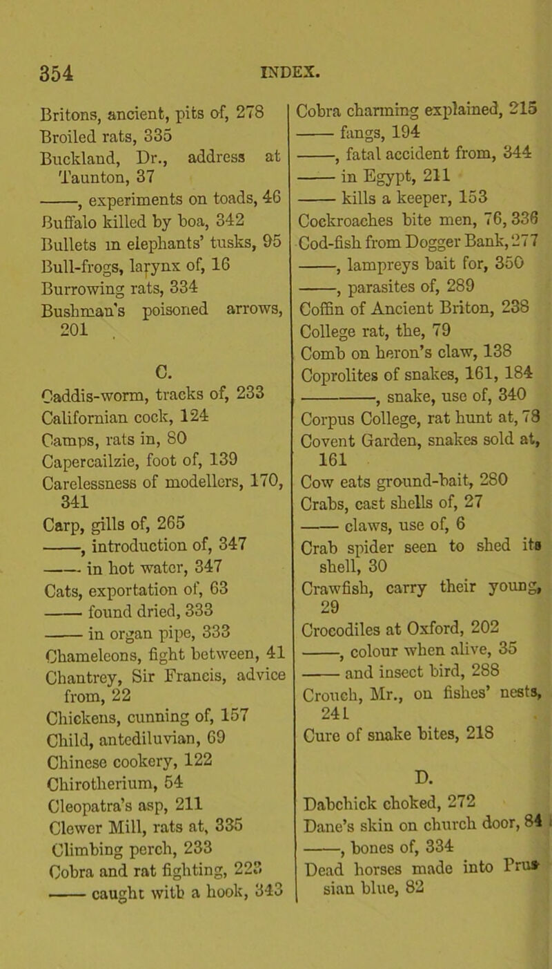 Britons, ancient, pits of, 278 Broiled rats, 335 Bucklaud, Dr., address at Taunton, 37 , experiments on toads, 46 Buffalo killed by boa, 342 Bullets in elephants’ tusks, 95 Bull-frogs, larynx of, 16 Burrowing rats, 334 Bushman's poisoned arrows, 201 C. Caddis-worm, tracks of, 233 Californian cock, 124 Camps, rats in, 80 Capercailzie, foot of, 139 Carelessness of modellers, 170, 341 Carp, gills of, 265 , introduction of, 347 in hot water, 347 Cats, exportation of, 63 found dried, 333 in organ pipe, 333 Chameleons, fight between, 41 Chantrey, Sir Francis, advice from, 22 Chickens, cunning of, 157 Child, antediluvian, 69 Chinese cookery, 122 Ckirotherium, 54 Cleopatra’s asp, 211 Glower Mill, rats at, 335 Climbing perch, 233 Cobra and rat fighting, 223 caught with a hook, 343 Cobra charming explained, 215 fangs, 194 , fatal accident from, 344 in Egypt, 211 kills a keeper, 153 Cockroaches bite men, 76,336 Cod-fish from Dogger Bank, 277 , lampreys bait for, 350 , parasites of, 289 Coffin of Ancient Briton, 238 College rat, the, 79 Comb on heron’s claw, 138 Coprolites of snakes, 161, 184 • , snake, use of, 340 Corpus College, rat hunt at, 78 Covent Garden, snakes sold at, 161 Cow eats ground-bait, 280 Crabs, cast shells of, 27 claws, use of, 6 Crab spider seen to shed its shell, 30 Crawfish, carry their young, 29 Crocodiles at Oxford, 202 , colour when alive, 35 and insect bird, 288 Crouch, Mr., on fishes’ nests, 24 L Cure of snake bites, 218 D. Dabchick choked, 272 Dane’s skin on church door, 84 ; , bones of, 334 Dead horses made into Pru* siau blue, 82