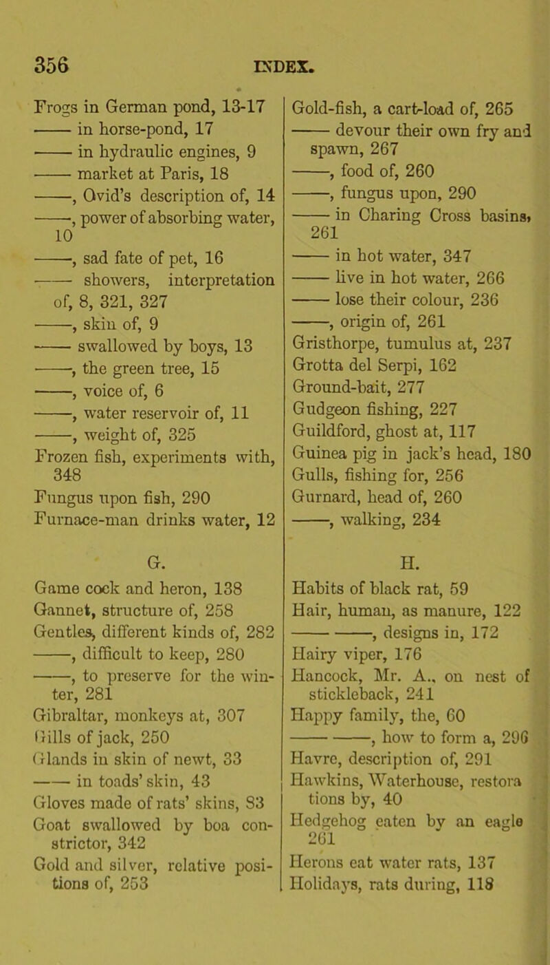 Frogs in German pond, 13-17 • in horse-pond, 17 ■ in hydraulic engines, 9 market at Paris, 18 , Ovid’s description of, 14 •, power of absorbing water, 10 ■——, sad fate of pet, 16 showers, interpretation of, 8, 321, 327 , skin of, 9 swallowed by boys, 13 -, the green tree, 15 , voice of, 6 , water reservoir of, 11 , weight of, 325 Frozen fish, experiments with, 348 Fungus upon fish, 290 Furnace-man drinks water, 12 G. Game cock and heron, 138 Gannet, structure of, 258 Gentles, different kinds of, 282 , difficult to keep, 280 , to preserve for the win- ter, 281 Gibraltar, monkeys at, 307 Gills of jack, 250 Glands in skin of newt, 33 in toads’ skin, 43 Gloves made of rats’ skins, S3 Goat swallowed by boa con- strictor, 342 Gold and silver, relative posi- tions of, 253 Gold-fish, a cartrload of, 265 devour their own fry and spawn, 267 , food of, 260 , fungus upon, 290 in Charing Cross basinsj 261 in hot water, 347 five in hot water, 266 lose their colour, 236 , origin of, 261 Gristhorpe, tumulus at, 237 Grotta del Serpi, 162 Ground-bait, 277 Gudgeon fishing, 227 Guildford, ghost at, 117 Guinea pig in jack’s head, 180 Gulls, fishing for, 256 Gurnard, head of, 260 , walking, 234 H. Habits of black rat, 59 Hair, human, as manure, 122 , designs in, 172 Hairy viper, 176 Hancock, Mr. A., on nest of stickleback, 241 Happy family, the, 60 , how to form a, 296 Havre, description of, 291 Hawkins, Waterhouse, restora tions by, 40 Hedgehog eaten hv an eagle 261 Herons eat water rats, 137 Holidays, rats during, 118