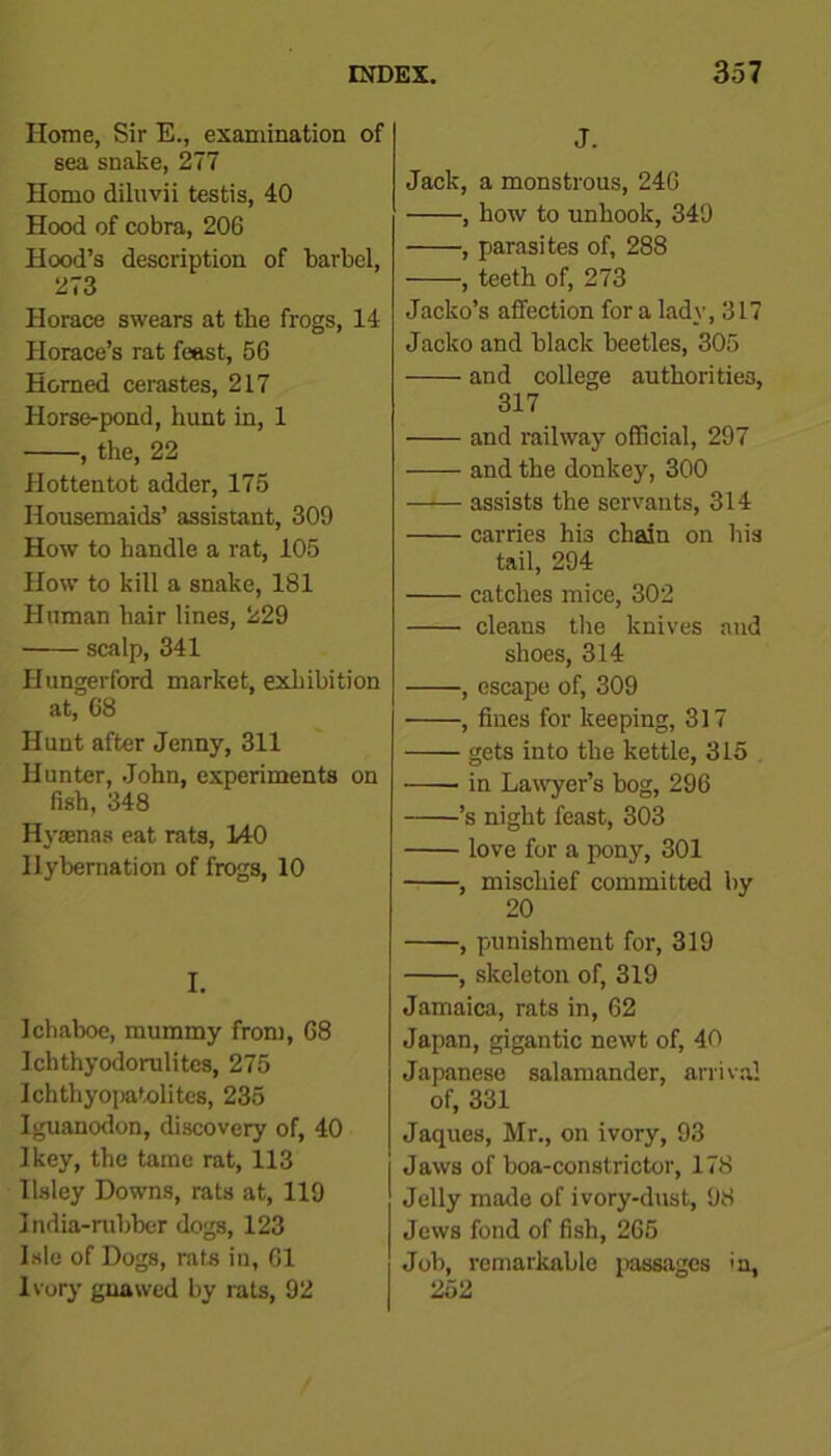 Home, Sir E., examination of sea snake, 277 Homo diluvii testis, 40 Hood of cobra, 206 Hood’s description of barbel, 273 Horace swears at the frogs, 14 Horace’s rat feast, 56 Horned cerastes, 217 Horse-pond, hunt in, 1 , the, 22 Hottentot adder, 175 Housemaids’ assistant, 309 How to handle a rat, 105 How to kill a snake, 181 Human hair lines, 229 scalp, 341 Hungerford market, exhibition at, 68 Hunt after Jenny, 311 Hunter, John, experiments on fish, 348 Hytenas eat rats, 140 Hybernation of frogs, 10 I. Ichaboe, mummy from, 68 Ichthyodorulites, 275 Ichthyopatolites, 235 Iguanodon, discovery of, 40 Ikey, the tame rat, 113 Ilsley Downs, rats at, 119 India-rubber dogs, 123 Isle of Dogs, rats in, 61 Ivory gnawed by rats, 92 J. Jack, a monstrous, 246 , how to unhook, 349 , parasites of, 288 , teeth of, 273 Jacko’s affection for a lady, 3 L7 Jacko and black beetles, 305 and college authorities, 317 and railway official, 297 and the donkey, 300 —■— assists the servants, 314 carries his chain on his tail, 294 catches mice, 302 cleans the knives and shoes, 314 , escape of, 309 , fines for keeping, 317 gets into the kettle, 315 • in Lawyer’s bog, 296 ’s night feast, 303 love for a pony, 301 , mischief committed by 20 , punishment for, 319 , skeleton of, 319 Jamaica, rats in, 62 Japan, gigantic newt of, 40 Japanese salamander, arrival of, 331 Jaques, Mr., on ivory, 93 Jaws of boa-constrictor, 178 Jelly made of ivory-dust, 98 Jews fond of fish, 265 Job, remarkable passages in, 252