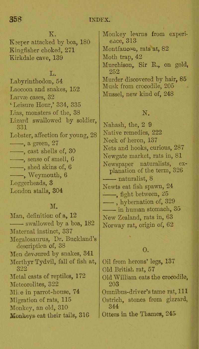 K. K scper attacked by boa, 180 Kingfisher choked, 271 Kirkdale cave, 139 L. Labyriuthodon, 54 Laocoon and snakes, 152 Larvffi cases, 32 ‘ Leisure Hour,’ 334, 335 Lias, monsters of the, 38 Lizard swallowed by soldier, 331 Lobster, affection for young, 28 , a green, 27 , cast shells of, 30 , sense of smell, G , shed skins of, 6 , Weymouth, 6 Loggerheads, 3 London stalls, 304 M. Man, definition of a, 12 ■ swallowed by a boa, 182 Maternal instinct, 337 Megalosaurus, Hr. Buckland’s description of, 38 Men devoured by snakes, 341 Merthyr Tydvil, fall of fish at, 322 Metal casts of reptiles, 172 Meteorolites, 322 Mi e in parrot-house, 74 Migration of rats, 115 Monkey, an old, 310 Monknys eat their tails, 31G Monkey learns from experi- ence, 313 Montfaucou, rats at, 82 Moth trap, 42 Murchison, Sir K., on gold, 252 Murder discovered by hair, 85 Musk from crocodile, 205 Mussel, new kind of, 248 N. Nahash, the, 2 9 Native remedies, 222 Neck of heron, 137 Nets and hooks, curious, 287 Newgate market, rats in, 81 Newspaper naturalists, ex- planation of the term, 32G naturalist, 8 Newts eat fish spawn, 24 , fight between, 25 , hybernation of, 329 in human stomach, 35 New Zealand, rats in, 63 Norway rat, origiD of, 62 O. Oil from herons’ legs, 137 Old British rat, 57 Old William eats the crocodile, 203 Omnibus-driver’s tame rat, 111 Ostrich, stones from gizzard, 344 Otters in the Thames, 245