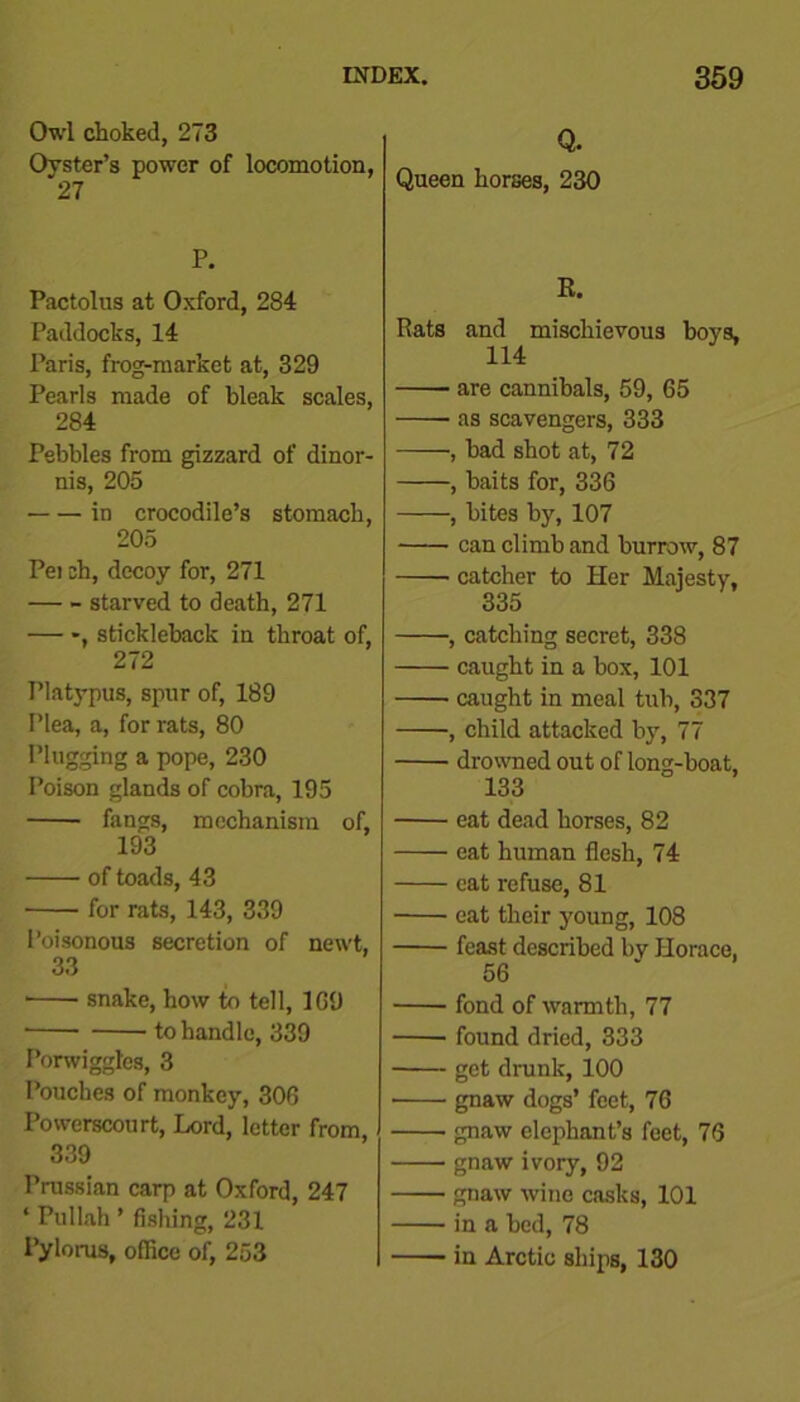 Owl choked, 273 Oyster’s power of locomotion, 27 P. Pactolus at Oxford, 284 Paddocks, 14 Paris, frog-market at, 329 Pearls made of bleak scales, 284 Pebbles from gizzard of dinor- nis, 205 • in crocodile’s stomach, 205 Pei ch, decoy for, 271 starved to death, 271 — stickleback in throat of, 272 Platypus, spur of, 189 Plea, a, for rats, 80 Plugging a pope, 230 Poison glands of cobra, 195 fangs, mechanism of, 193 of toads, 43 for rats, 143, 339 Poisonous secretion of newt, 33 ■ snake, how to tell, 1G9 * to handle, 339 I’orwiggtes, 3 Pouches of monkey, 306 Powerscourt, Lord, letter from, 339 Prussian carp at Oxford, 247 ‘ Pullah ’ fishing, 231 Pylorus, office of, 253 Q. Queen horses, 230 R. Rats and mischievous boys. 114 are cannibals, 59, 65 as scavengers, 333 , had shot at, 72 , baits for, 336 , bites by, 107 can climb and burrow, 87 catcher to Her Majesty, 335 , catching secret, 338 caught in a box, 101 caught in meal tub, 337 , child attacked by, 77 drowned out of long-boat, 133 eat dead horses, 82 eat human flesh, 74 eat refuse, 81 eat their young, 108 feast described by Horace, fond of warmth, 77 found dried, 333 get drunk, 100 gnaw dogs’ feet, 76 gnaw elephant’s feet, 76 gnaw ivory, 92 gnaw wine casks, 101 in a bed, 78 in Arctic ships, 130