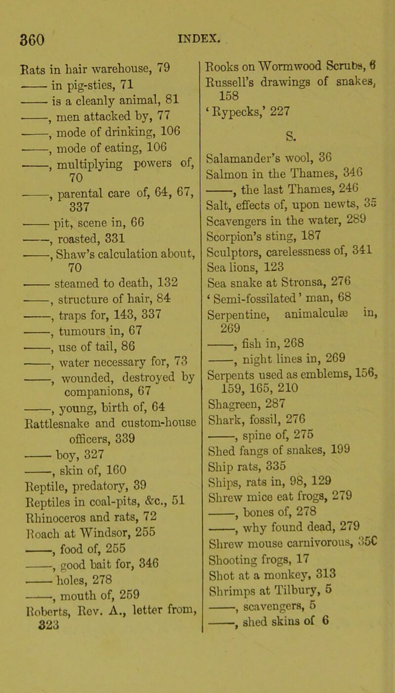 Eats in liair warehouse, 79 in pig-sties, 71 is a cleanly animal, 81 , men attacked by, 77 , mode of drinking, 106 , mode of eating, 106 ■ , multiplying powers of, 70 , parental care of, 64, 67, 337 pit, scene in, 66 , roasted, 331 , Shaw’s calculation about, 70 steamed to death, 132 , structure of hair, 84 , traps for, 143, 337 • , tumours in, 67 , use of tail, 86 , water necessary for, 73 , wounded, destroyed by companions, 67 , young, birth of, 64 Rattlesnake and custom-house officers, 339 ■ hoy, 327 , skin of, 160 Reptile, predatory, 39 Reptiles in coal-pits, &c., 51 Rhinoceros and rats, 72 Roach at Windsor, 255 , food of, 255 , good bait for, 346 holes, 278 , mouth of, 259 Koberts, Rev. A., letter from, 323 Rooks on Wormwood Scrubs, 6 Russell’s drawings of snakes, 158 ‘ Rypecks,’ 227 S. Salamander’s wool, 36 Salmon in the Thames, 346 , the last Thames, 246 Salt, effects of, upon newts, 3a Scavengers in the water, 289 Scorpion’s sting, 187 Sculptors, carelessness of, 341 Sea lions, 123 Sea snake at Stronsa, 276 ‘ Semi-fossilated ’ man, 68 Serpentine, animalcule in, 269 , fish in, 268 , night lines in, 269 Serpents used as emblems, 156, 159, 165, 210 Shagreen, 287 Shark, fossil, 276 ■ , spine of, 275 Shed fangs of snakes, 199 Ship rats, 335 Ships, rats in, 98, 129 Shrew mice eat frogs, 279 , hones of, 278 , why found dead, 279 Shrew mouse carnivorous, 35C Shooting frogs, 17 Shot at a monkey, 313 Shrimps at Tilbury, 5 , scavengers, 5 , shed skins of 6