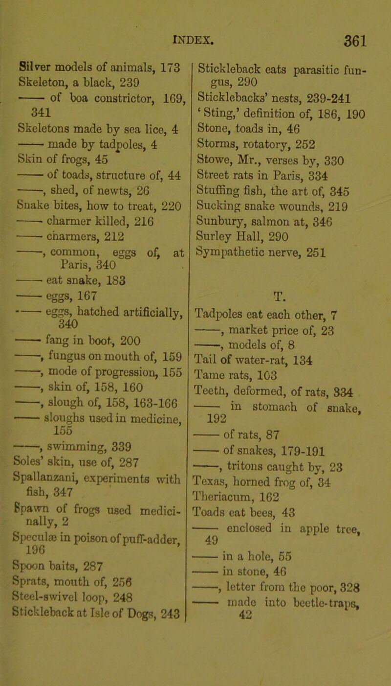 Silver models of animals, 173 Skeleton, a black, 239 • of boa constrictor, 169, 341 Skeletons made by sea lice, 4 made by tadpoles, 4 Skin of frogs, 45 of toads, structure of, 44 , shed, of newts, 26 Snake bites, how to treat, 220 ■ charmer killed, 216 charmers, 212 , common, eggs of, at Paris, 340 eat snake, 183 eggs, 167 eggs, hatched artificially, 340 fang in boot, 200 , fungus on mouth of, 159 , mode of progression, 155 , skin of, 158, 160 , slough of, 158, 163-166 sloughs used in medicine, 155 , swimming, 339 Soles’ skin, use of, 287 Spallanzani, experiments with fish, 347 Spawn of frogs used medici- nally, 2 Specula; in poison of puff-adder 196 Spoon baits, 287 Sprats, mouth of, 256 Steel-swivel loop, 248 Stickleback at Isle of Dogs, 243 Stickleback eats parasitic fun- gus, 290 Sticklebacks’ nests, 239-241 ‘ Sting,’ definition of, 186, 190 Stone, toads in, 46 Storms, rotatory, 252 Stowe, Mr., verses by, 330 Street rats in Paris, 334 Stuffing fish, the art of, 345 Sucking snake wounds, 219 Sunbury, salmon at, 346 Surley Hall, 290 Sympathetic nerve, 251 T. Tadpoles eat each other, 7 , market price of, 23 , models of, 8 Tail of water-rat, 134 Tame rats, 103 Teeth, deformed, of rats, 334 in stomach of snake. 192 of rats, 87 of snakes, 179-191 , tritons caught by, 23 Texas, horned frog of, 34 Thcriacum, 162 Toads eat bees, 43 enclosed in apple tree, 49 in a hole, 55 in stone, 46 , letter from the poor, 328 made into beetle-traps, 42