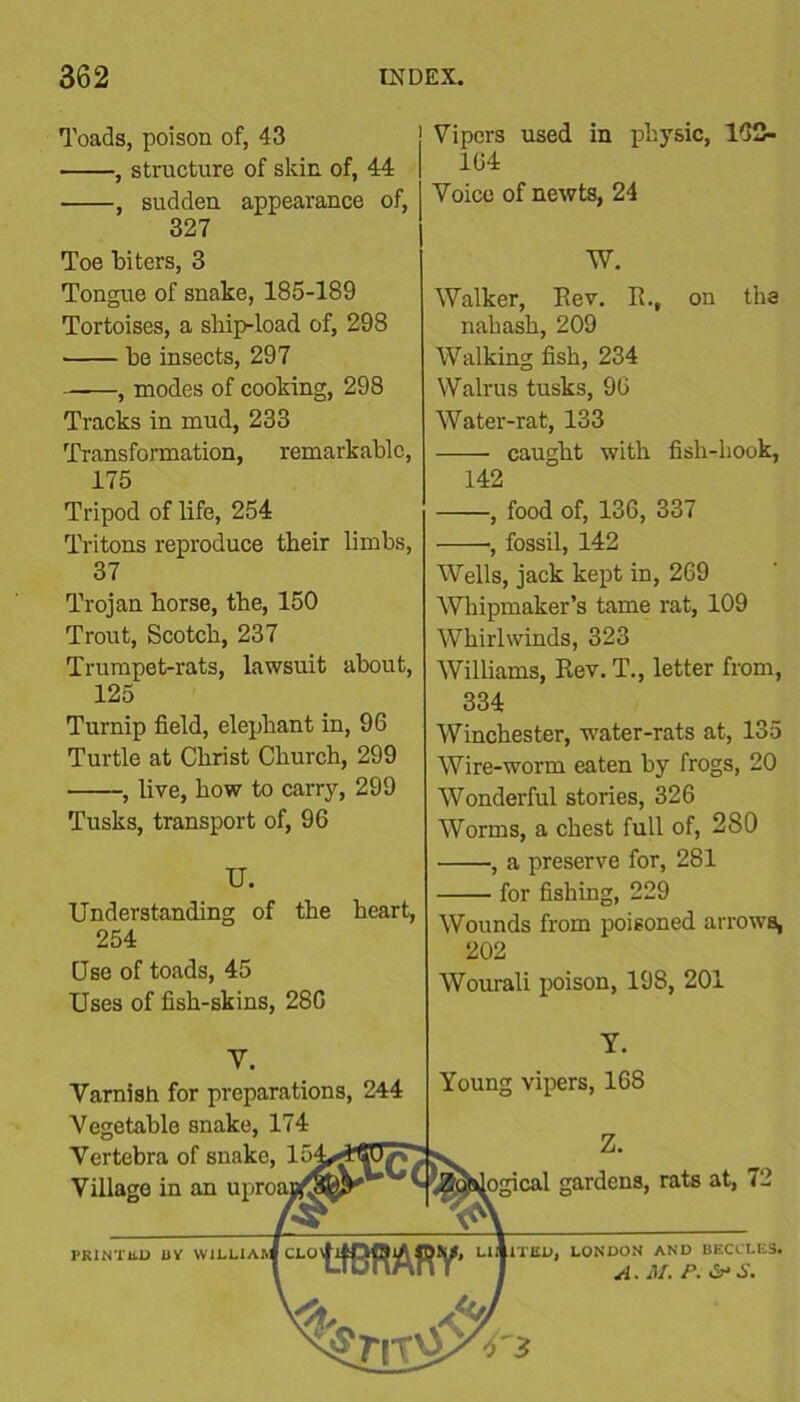 Toads, poison of, 43 , structure of skin of, 44 , sudden appearance of, 327 Toe biters, 3 Tongue of snake, 185-189 Tortoises, a ship-load of, 298 he insects, 297 , modes of cooking, 298 Tracks in mud, 233 Transformation, remarkable, 175 Tripod of life, 254 Tritons reproduce their limbs, 37 Trojan horse, the, 150 Trout, Scotch, 237 Trumpet-rats, lawsuit about, 125 Turnip field, elephant in, 96 Turtle at Christ Church, 299 , live, how to carry, 299 Tusks, transport of, 96 U. Understanding of the heart, 254 Use of toads, 45 Uses of fish-skins, 286 | Vipers used in physic, 162- 164 | Voice of newts, 24 I W. Walker, Eev. R., on tha nahash, 209 Walking fish, 234 Walrus tusks, 96 Water-rat, 133 caught with fish-hook, 142 , food of, 136, 337 -——, fossil, 142 Wells, jack kept in, 269 Whipmaker’s tame rat, 109 Whirlwinds, 323 Williams, Rev. T., letter from, 334 Winchester, water-rats at, 135 Wire-worm eaten by frogs, 20 Wonderful stories, 326 Worms, a chest full of, 280 , a preserve for, 281 for fishing, 229 Wounds from poisoned arrows, 202 Wourali poison, 198, 201 Y. Young vipers, 168 V. Tarnish for preparations, 244 Tegetable snake, 174 Tertebra of snake, 15 Tillage in an uproa. RINTliU DV WILLIAM z. logical gardens, rats at, 72 1TKD, LONDON AND BEClLES. A. M. P. &S.