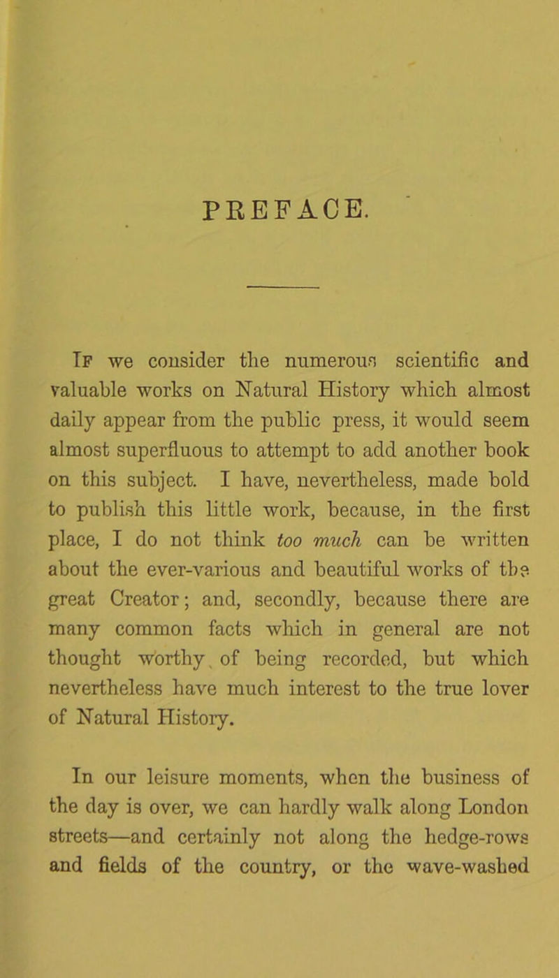 PREFACE. If we consider the numerous scientific and valuable works on Natural History which almost daily appear from the public press, it would seem almost superfluous to attempt to add another book on this subject. I have, nevertheless, made bold to publish this little work, because, in the first place, I do not think too much can be written about the ever-various and beautiful works of the great Creator; and, secondly, because there are many common facts which in general are not thought worthy, of being recorded, but which nevertheless have much interest to the true lover of Natural History. In our leisure moments, when the business of the day is over, we can hardly walk along London streets—and certainly not along the hedge-rows and fields of the country, or the wave-washed