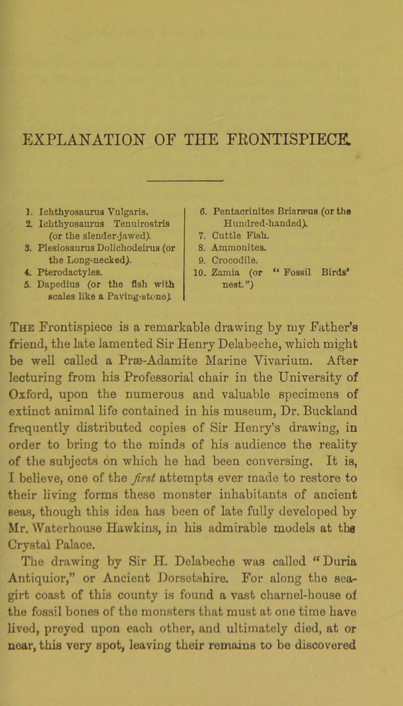 EXPLANATION OF THE FRONTISPIECE. ]. Ichthyosaurus Vulgaris. 2. Ichthyosaurus Tenuirostris (or the slender-jawed). 3. Plesiosaurus Dolicliodeirus (or the Long-necked). 4. Pterodactyles. 5. Dapedius (or the fish with scales like a Paring-stone) 6. Pentacrinites Brianrus (or the Hundred-handed) 7. Cuttle Fish. 8. Ammonites. 9. Crocodile. 10. Zamia (or “ FosbU Birds’ nest ”) The Frontispiece is a remarkable drawing by my Father’s friend, the late lamented Sir Henry Delabeche, which might be well called a Prse-Adamite Marine Vivarium. After lecturing from his Professorial chair in the University of Oxford, upon the numerous and valuable specimens of extinct animal life contained in his museum, Dr. Buckland frequently distributed copies of Sir Henry’s drawing, in order to bring to the minds of his audience the reality of the subjects on which he had been conversing. It is, I believe, one of the first attempts ever made to restore to their living forms these monster inhabitants of ancient seas, though this idea has been of late fully developed by Mr. Waterhouse Hawkins, in his admirable models at tha Crystal Palace. The drawing by Sir H. Delabeche was called “ Duria Antiquior,” or Ancient Dorsetshire. For along the sea- girt coast of this county is found a vast charnel-house of the fossil bones of the monsters that must at one time have lived, preyed upon each other, and ultimately died, at or near, this very spot, leaving their remains to be discovered