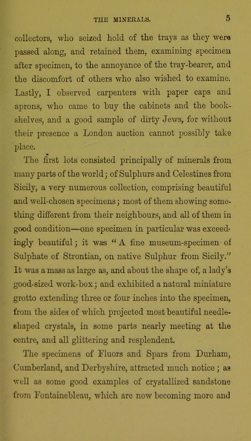 collectors, wlio seized hold of the trays as they were passed along, and retained them, examining specimen after specimen, to the annoyance of the tray-bearer, and the discomfort of others who also wished to examine. Lastly, I observed carpenters with paper caps and aprons, who came to buy the cabinets and the book- shelves, and a good sample of dirty Jews, for without their presence a London auction cannot possibly take place. The first lots consisted principally of minerals from many parts of the world; of Sulphurs and Celestines from Sicily, a very numerous collection, comprising beautiful and well-chosen specimens; most of them showing some- thing different from their neighbours, and all of them hi good condition—one specimen in particular was exceed- ingly beautiful; it was “ A fine museum-specimen of Sulphate of Strontian, on native Sulphur from Sicily.” It was a mass as large as, and about the shape of, a lady’s good-sized work-box; and exhibited a natural miniature grotto extending three or four inches into the specimen, from the sides of which projected most beautiful needle- shaped crystals, in some parts nearly meeting at the centre, and all glittering and resplendent. The specimens of Lluors and Spars from Durham, Cumberland, and Derbyshire, attracted much notice; as well as some good examples of crystallized sandstone from Fontainebleau, which are now becoming moro and