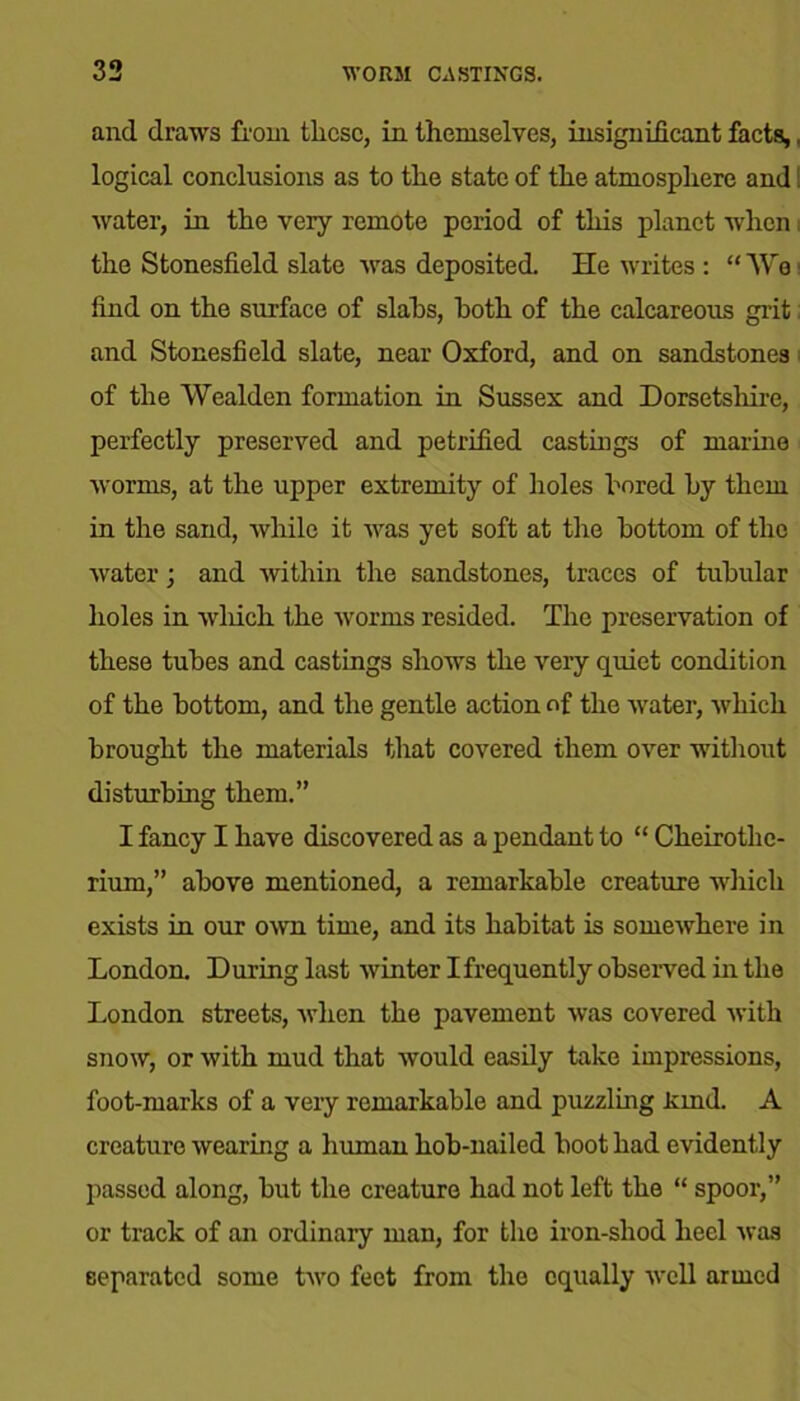 and draws from these, in themselves, insignificant facts,, logical conclusions as to the state of the atmosphere and! water, in the very remote period of this planet when the Stonesfield slate was deposited. He writes : “We find on the surface of slabs, both of the calcareous grit and Stonesfield slate, near Oxford, and on sandstones of the Wealden formation in Sussex and Dorsetshire, perfectly preserved and petrified castings of marine worms, at the upper extremity of holes bored by them in the sand, while it was yet soft at the bottom of the water; and within the sandstones, traces of tubular holes in which the worms resided. The preservation of these tubes and castings shows the very quiet condition of the bottom, and the gentle action of the water, which brought the materials that covered them over -without disturbing them.” I fancy I have discovered as a pendant to “ Cheirothe- rium,” above mentioned, a remarkable creature which exists in our own time, and its habitat is somewhere in London. During last winter I frequently observed in the London streets, when the pavement was covered with snow, or with mud that would easily take impressions, foot-marks of a very remarkable and puzzling land. A creature wearing a human hob-nailed boot had evidently passed along, but the creature had not left the “ spoor,” or track of an ordinary man, for the iron-shod heel was separated some two feet from the equally well armed