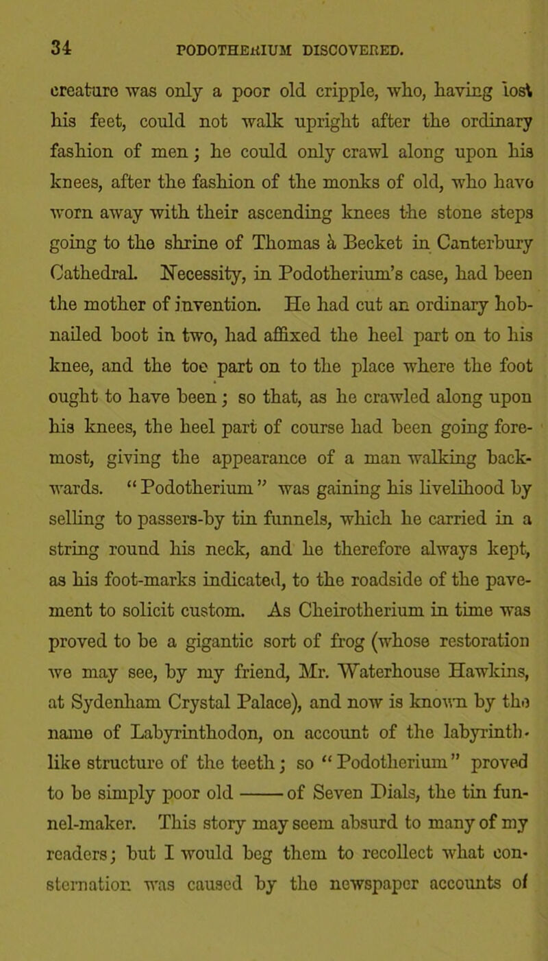 creature was only a poor old cripple, wlio, having lost his feet, could not walk upright after the ordinary fashion of men; he could only crawl along upon his knees, after the fashion of the monks of old, who have worn away with their ascending knees the stone steps going to the shrine of Thomas & Becket in Canterbury Cathedral. Necessity, in Podotherium’s case, had been the mother of invention. He had cut an ordinary hob- nailed hoot in two, had affixed the heel part on to his knee, and the toe part on to the place where the foot ought to have been; so that, as he crawled along upon his knees, the heel part of course had been going fore- most, giving the appearance of a man walking back- wards. “ Podotherium ” was gaining his livelihood by selling to passers-by tin funnels, which he carried in. a string round his neck, and he therefore always kept, as his foot-marks indicated, to the roadside of the pave- ment to solicit custom. As Cheirotherium in time was proved to he a gigantic sort of frog (whose restoration we may see, by my friend, Mr. Waterhouse Hawkins, at Sydenham Crystal Palace), and now is known by the name of Labyrinthodon, on account of the labyrinth • like structure of the teeth; so “ Podotherium ” proved to be simply poor old of Seven Dials, the tin fun- nel-maker. This story may seem absurd to many of my readers; but I would beg them to recollect what con- sternation was caused by the newspaper accounts of