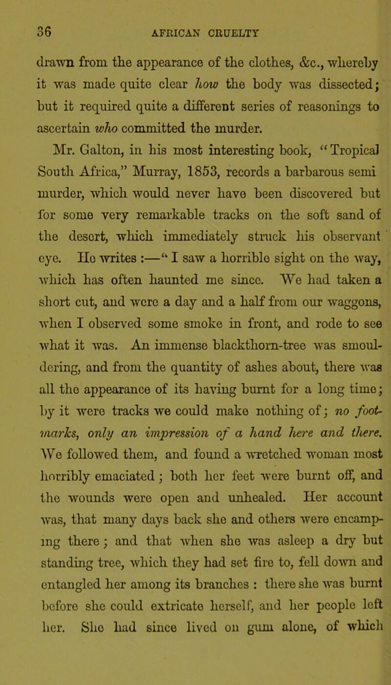 drawn from the appearance of the clothes, &c., whereby it was made quite clear how the body was dissected; but it required quite a different series of reasonings to ascertain who committed the murder. Mr. Galton, in his most interesting book, “Tropical South Africa,” Murray, 1853, records a barbarous semi murder, which would never have been discovered but for some very remarkable tracks on the soft sand of the desert, which immediately struck his observant eye. He writes :—<l I saw a horrible sight on the -way, which has often haunted me since. We had taken a short cut, and were a day and a half from our waggons, when I observed some smoke in front, and rode to see what it was. An immense blackthorn-tree was smoul- dering, and from the quantity of ashes about, there was all the appearance of its having burnt for a long time; by it were tracks we could make nothing of; no foot- marks, only an impression of a hand here and there. We followed them, and found a wretched woman most horribly emaciated; both her feet were burnt off, and the wounds were open and unhealed. Her account was, that many days back she and others were encamp- ing there; and that when she was asleep a dry but standing tree, which they had set fire to, fell down and entangled her among its branches : there she was burnt before she could extricate herself, and her people left her. She had since lived on gum alone, of which