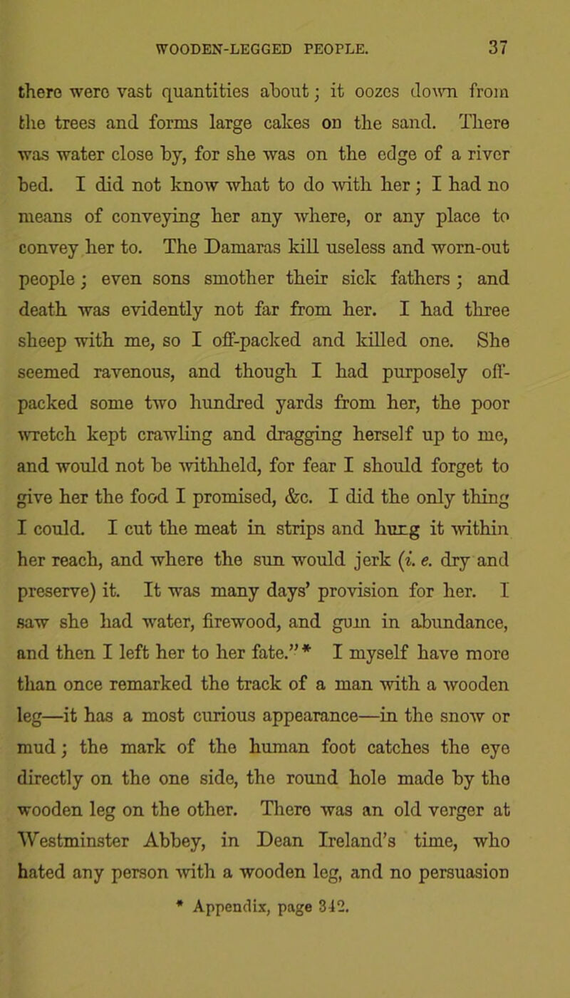 there were vast quantities about; it oozes down from the trees and forms large cakes on the sand. There was water close by, for she was on the edge of a river bed. I did not know what to do with her; I had no means of conveying her any where, or any place to convey her to. The Damaras kill useless and worn-out people; even sons smother their sick fathers ; and death was evidently not far from her. I had three sheep with me, so I off-packed and killed one. She seemed ravenous, and though I had purposely off- packed some two hundred yards from her, the poor wretch kept crawling and dragging herself up to me, and would not be withheld, for fear I should forget to give her the food I promised, &c. I did the only thing I could. I cut the meat in strips and hung it within her reach, and where the sun would jerk (i. e. dry and preserve) it. It was many days’ provision for her. I saw she had water, firewood, and gum in abundance, and then I left her to her fate.”'11' I myself have more than once remarked the track of a man with a wooden leg—it has a most curious appearance—in the snow or mud; the mark of the human foot catches the eye directly on the one side, the round hole made by the wooden leg on the other. There was an old verger at Westminster Abbey, in Dean Ireland’s time, who hated any person with a wooden leg, and no persuasion