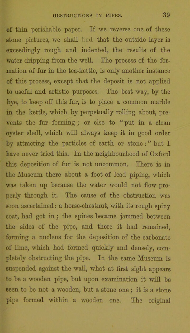 of thin, perishable paper. If we reverse one of these stone pictures, we shall find that the outside layer is exceedingly rough and indented, the results of the water dripping from the well. The process of the for- mation of fur in the tea-kettle, is only another instance of this process, except that the deposit is not applied to useful and artistic purposes. The best way, by the bye, to keep off this fur, is to place a common marble in the kettle, which by perpetually rolling about, pre- vents the fur forming; or else to “ put in a clean oyster shell, which will always keep it in good order by attracting the particles of earth or stone: ” but I have never tried this. In the neighbourhood of Oxford this deposition of fur is not uncommon. There is in the Museum there about a foot of lead piping, which was taken up because the water would not flow pro- perly through it. The cause of the obstruction was soon ascertained: a horse-chestnut, with its rough spiny coat, had got in; the spines became jammed between the sides of the pipe, and there it had remained, forming a nucleus for the deposition of the carbonate of lime, which had formed quickly and densely, com- pletely obstructing the pipe. In the same Museum is suspended against the wall, what at first sight appears to be a wooden pipe, but upon examination it will be seen to be not a wooden, but a stone one; it is a stone pipe formed within a wooden one. Tho original
