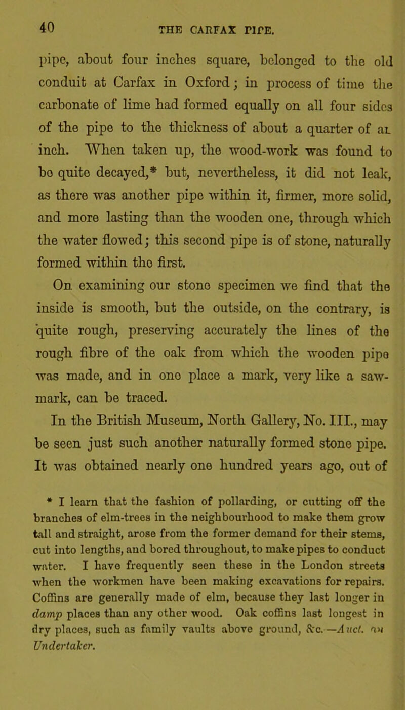 THE CARFAX TIRE. pipe, about four inches square, belonged to the old conduit at Carfax in Oxford; in process of time the carbonate of lime had formed equally on all four sides of the pipe to the thickness of about a quarter of ai inch. When taken up, the wood-work was found to bo quite decayed,* but, nevertheless, it did not leak, as there was another pipe within it, firmer, more solid, and more lasting than the wooden one, through which the water flowed; this second pipe is of stone, naturally formed within the first. On examining our stone specimen we find that the inside is smooth, but the outside, on the contrary, is quite rough, preserving accurately the lines of the rough fibre of the oak from which the wooden pipe was made, and in one place a mark, very like a saw- mark, can be traced. In the British Museum, North Gallery, No. III., may be seen just such another naturally formed stone pipe. It was obtained nearly one hundred years ago, out of * I learn that the fashion of pollarding, or cutting off the branches of elm-trees in the neighbourhood to make them grow tall and straight, arose from the former demand for their stems, cut into lengths, and bored throughout, to make pipes to conduct water. I have frequently seen these in the London streets when the workmen have been making excavations for repairs. Coffins are generally made of elm, because they last longer in damp places than any other wood. Oak coffins last longest in dry places, such as family vaults above ground, Src.—And. an Undertaker.