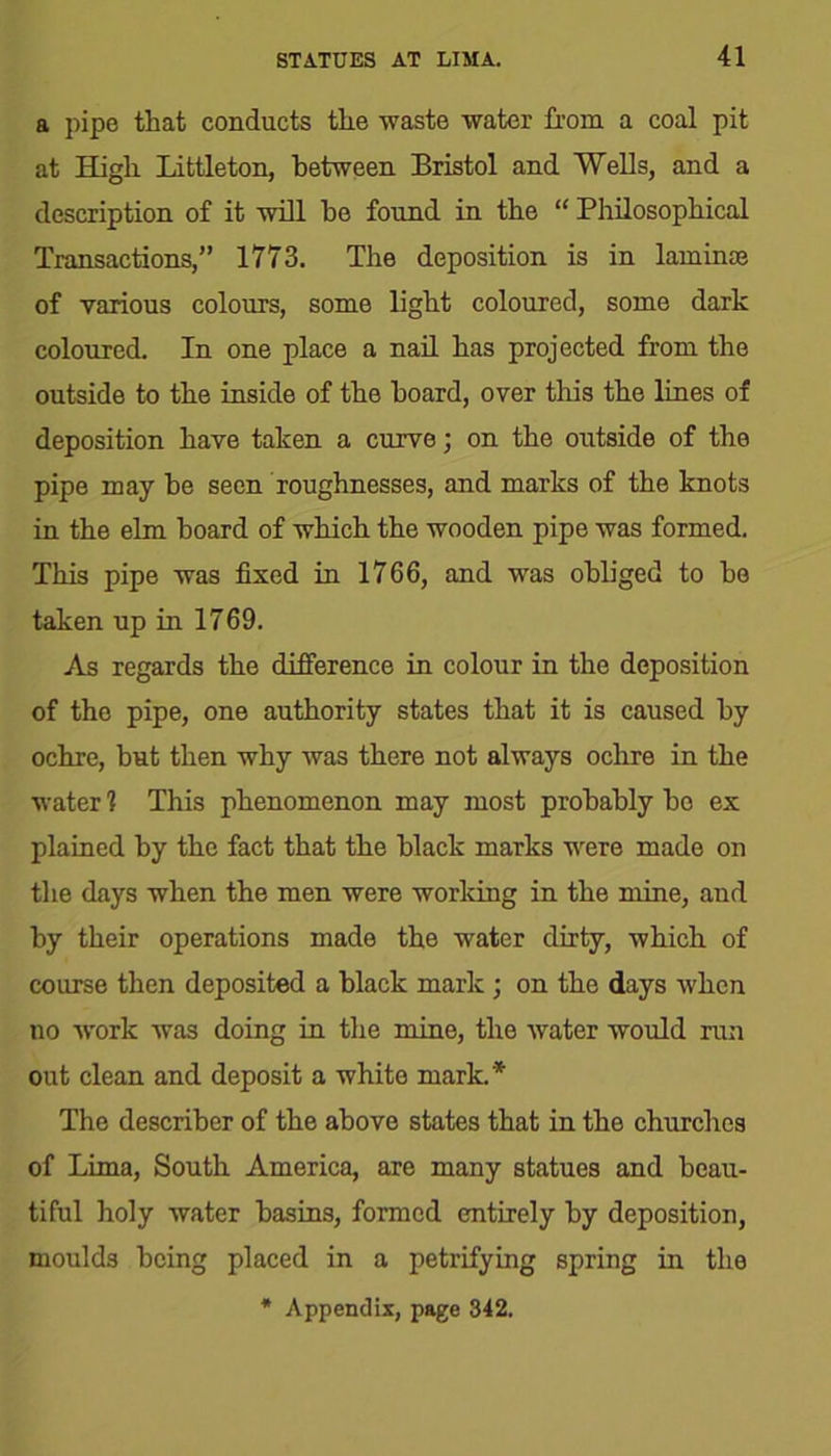 a pipe that conducts the waste water from a coal pit at High Littleton, between Bristol and Wells, and a description of it will he found in the “ Philosophical Transactions,” 1773. The deposition is in laminae of various colours, some light coloured, some dark coloured. In one place a nail has projected from the outside to the inside of the hoard, over this the lines of deposition have taken a curve; on the outside of the pipe may he seen roughnesses, and marks of the knots in the elm board of which the wooden pipe was formed. This pipe was fixed in 1766, and was obliged to ho taken up in 1769. As regards the difference in colour in the deposition of the pipe, one authority states that it is caused by ochre, but then why was there not always ochre in the water 1 This phenomenon may most probably ho ex plained by the fact that the black marks were made on the days when the men were working in the mine, and by their operations made the water dirty, which of course then deposited a black mark ; on the days when no -work was doing in the mine, the water would run out clean and deposit a white mark.* The descriher of the above states that in the churches of Lima, South America, are many statues and beau- tiful holy water basins, formed entirely by deposition, moulds being placed in a petrifying spring in the