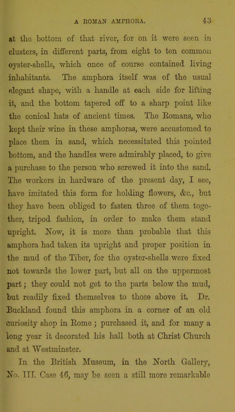 at tlio bottom of that river, for on it were seen in clusters, in different parts, from eight to ten common oyster-shells, which once of course contained living inhabitants. The amphora itself was of the usual elegant shape, with a handle at each side for lifting it, and the bottom tapered off to a sharp point like the conical hats of ancient times. The Romans, who kept their wine in these amphoras, were accustomed to place them in sand, which necessitated this pointed bottom, and the handles were admirably placed, to give a purchase to the person who screwed it into the sand. The workers in hardware of the present day, I see, have imitated this form for holding flowers, &c., but they have been obliged to fasten three of them toge- ther, tripod fashion, in order to make them stand upright. Now, it is more than probable that this amphora had taken its upright and proper position in the mud of the Tiber, for the oyster-shells were fixed not towards the lower part, but all on the uppermost part; they could not get to the parts below the mud, but readily fixed themselves to those above it. Dr. Buckland found this amphora in a corner of an old curiosity shop in Romo ; purchased it, and for many a long year it decorated his hall both at Christ Church and at Westminster. In the British Museum, in the North Gallery, No. ITT. Case 46, may be seen a still more remarkable