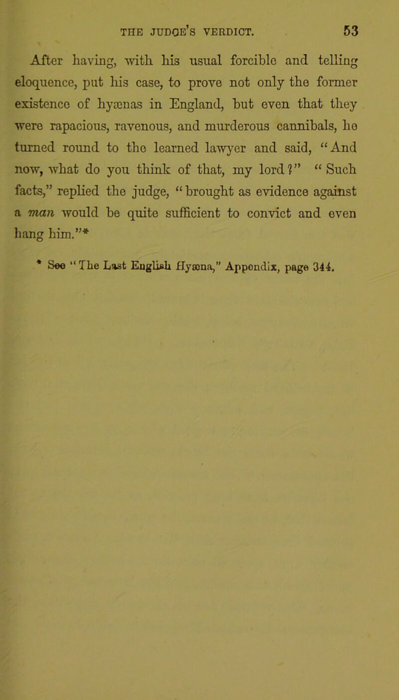 After having, with his usual forcible and telling eloquence, put his case, to prove not only the former existence of hyaenas in England, hut even that they were rapacious, ravenous, and murderous cannibals, he turned round to the learned lawyer and said, “And now, what do you think of that, my lord 1 ” “ Such facts,” replied the judge, “ brought as evidence against a man would he quite sufficient to convict and even hang him.”* * See “The Last English Hysena,” Appendix, page 344.