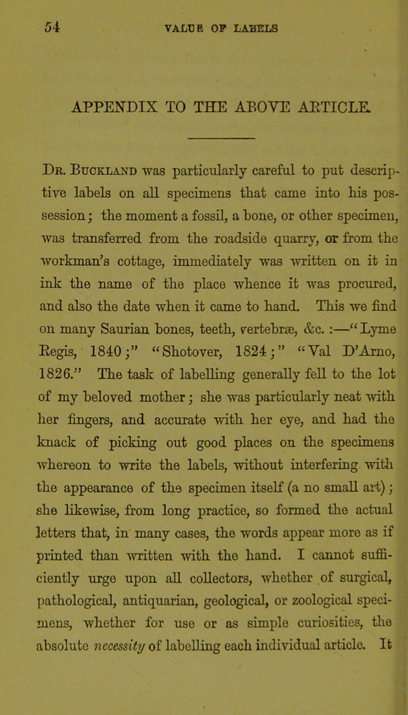 APPENDIX TO THE ABOVE AETICLE Dr. Buckland was particularly careful to put descrip- tive labels on all specimens that came into his pos- session ; the moment a fossil, a hone, or other specimen, was transferred from the roadside quarry, or from the workman’s cottage, immediately was written on it in ink the name of the place whence it was procured, and also the date when it came to hand. This we find on many Saurian hones, teeth, vertebrae, &c. :—“ Lyme Begis, 1840;” “Shotover, 1824;” “Val D’Arno, 1826.” The task of labelling generally fell to the lot of my beloved mother; she was particularly neat -with her fingers, and accurate with her eye, and had the knack of picking out good places on the specimens whereon to write the labels, without interfering with the appearance of the specimen itself (a no small art); she likewise, from long practice, so formed the actual letters that, in many cases, the words appear more as if printed than written with the hand. I cannot suffi- ciently urge upon all collectors, whether of surgical, pathological, antiquarian, geological, or zoological speci- mens, whether for use or as simple curiosities, the absolute necessity of labelling each individual article. It