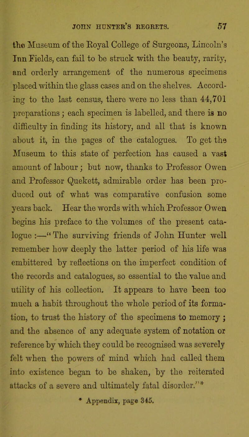 tho Museum of the Eoyal College of Surgeons, Lincoln’s Inn Fields, can fail to he struck with the beauty, rarity, and orderly arrangement of the numerous specimens placed within the glass cases and on the shelves. Accord- ing to the last census, there were no less than 44,701 preparations; each specimen is labelled, and there is no difficulty in finding its history, and all that is known about it, in the pages of the catalogues. To get the Museum to this state of perfection has caused a vast amount of labour; hut now, thanks to Professor Owen and Professor Quekett, admirable order has been pro- duced out of what was comparative confusion some years hack. Hear the words with which Professor Owen begins his preface to the volumes of the present cata- logue :—“ The surviving friends of John Hunter well remember how deeply the latter period of his life was embittered by reflections on the imperfect condition of the records and catalogues, so essential to the value and utility of his collection. It appears to have been too much a habit throughout the whole period of its forma- tion, to trust the history of the specimens to memory ; and the absence of any adequate system of notation or reference by which they could be recognised was severely felt when the powers of mind which had called them into existence began to be shaken, by the reiterated attacks of a severe and ultimately fatal disorder.”* * Appendix, page 345.