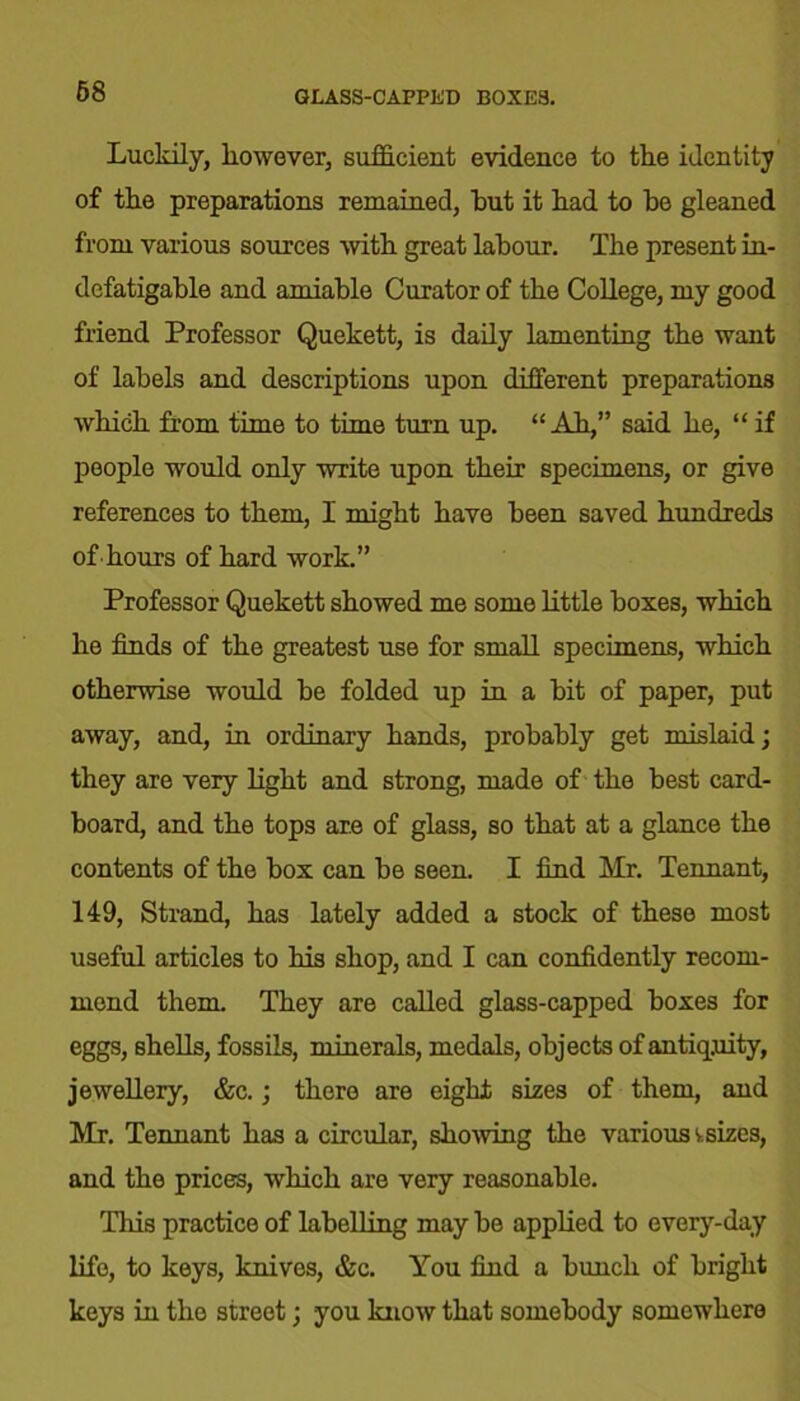 68 GLASS-CAPPED BOXES. Luckily, liowever, sufficient evidence to tke identity of tke preparations remained, but it kad to ke gleaned from various sources with great labour. The present in- defatigable and amiable Curator of tke College, my good friend Professor Quekett, is daily lamenting tke want of labels and descriptions upon different preparations which from time to time turn up. “Ah,” said ke, “ if people would only write upon their specimens, or give references to them, I might have been saved hundreds of-hours of hard work.” Professor Quekett showed me some little boxes, which he finds of the greatest use for small specimens, which otherwise would he folded up in a bit of paper, put away, and, in ordinary hands, probably get mislaid; they are very light and strong, made of the best card- board, and the tops are of glass, so that at a glance the contents of the box can be seen. I find Mr. Tennant, 149, Strand, has lately added a stock of these most useful articles to his shop, and I can confidently recom- mend them. They are called glass-capped boxes for eggs, shells, fossils, minerals, medals, objects of antiquity, jewellery, &c.; there are eight sizes of them, and Mr. Tennant has a circular, showing the various v.sizes, and the prices, which are very reasonable. This practice of labelling may be applied to every-day life, to keys, knives, &c. You find a bunch of bright keys in the street; you know that somebody somewhere