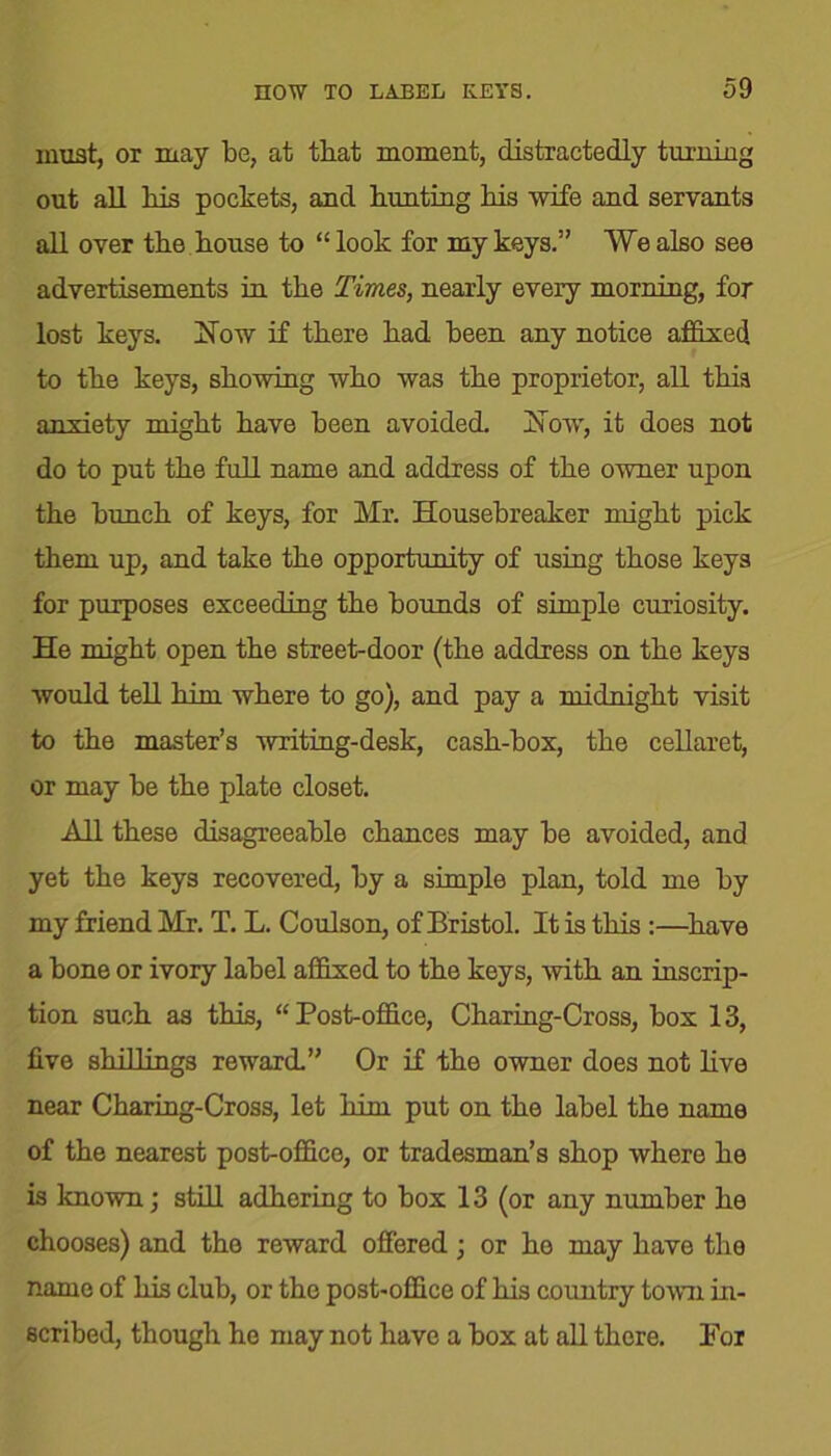 must, or may be, at that moment, distractedly turning out all his pockets, and hunting his wife and servants all over the house to “ look for my keys.” We also see advertisements in the Times, nearly every morning, for lost keys. How if there had been any notice affixed to the keys, showing who was the proprietor, all this anxiety might have been avoided. How, it does not do to put the full name and address of the owner upon the bunch of keys, for Mr. Housebreaker might pick them up, and take the opportunity of using those keys for purposes exceeding the bounds of simple curiosity. He might open the street-door (the address on the keys would tell him where to go), and pay a midnight visit to the master’s writing-desk, cash-box, the cellaret, or may be the plate closet. All these disagreeable chances may be avoided, and yet the keys recovered, by a simple plan, told me by my friend Mr. T. L. Coulson, of Bristol. It is this :—have a bone or ivory label affixed to the keys, with an inscrip- tion such as this, “Post-office, Charing-Cross, box 13, five shillings reward.” Or if the owner does not live near Charing-Cross, let him put on the label the name of the nearest post-office, or tradesman’s shop where he is known; still adhering to box 13 (or any number he chooses) and the reward offered ; or he may have the name of his club, or the post-office of his country town in- scribed, though he may not have a box at all there. For