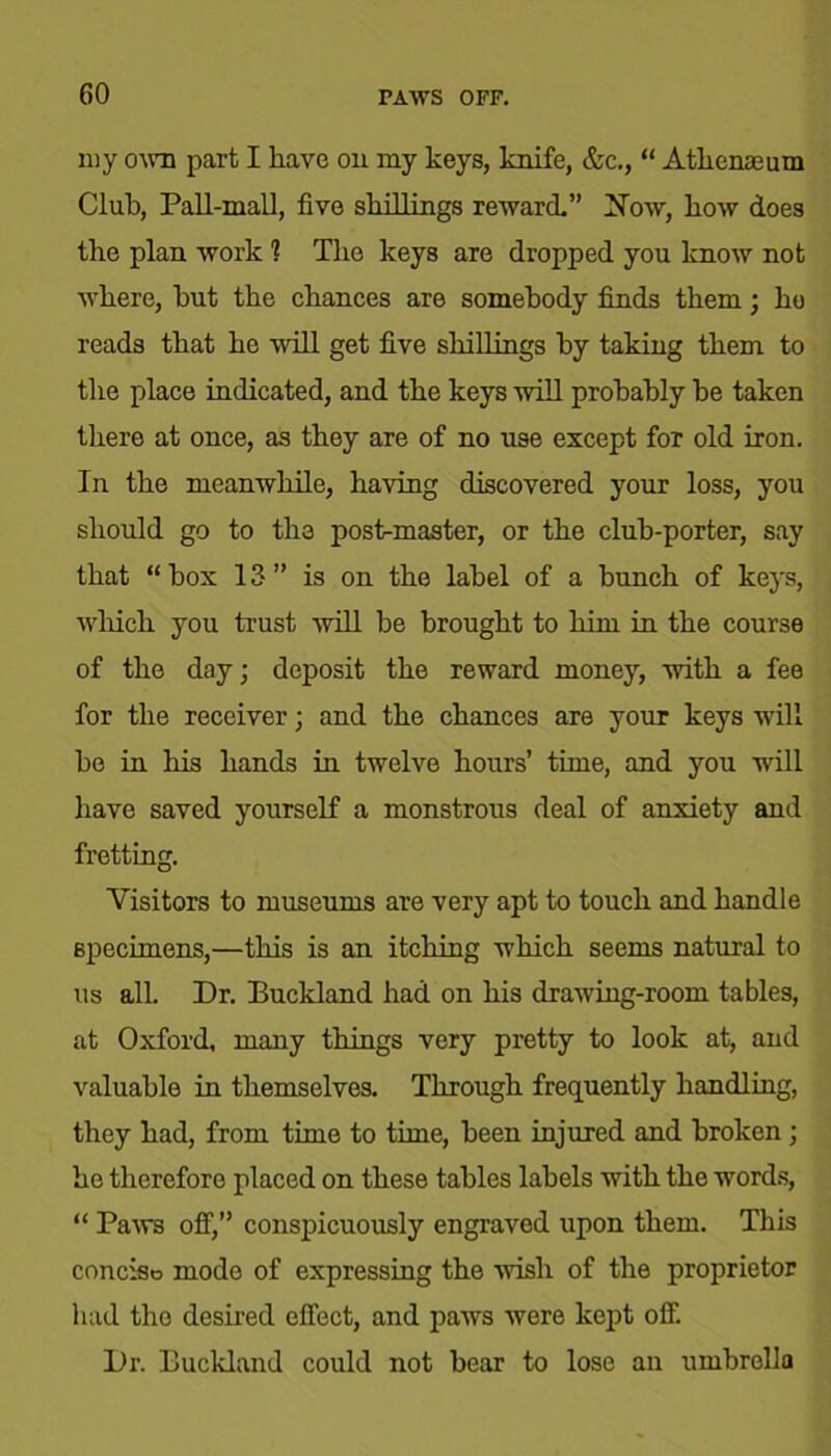 my own part I have on my keys, knife, &c., “ Athenaeum Club, Pall-mall, five shillings reward” blow, how does the plan work 1 The keys are dropped you know not where, hut the chances are somebody finds them • ho reads that he will get five shillings by taking them to the place indicated, and the keys will probably be taken there at once, as they are of no use except for old iron. In the meanwhile, having discovered your loss, you should go to the post-master, or the club-porter, say that “box 13” is on the label of a bunch of keys, which you trust will be brought to him in the course of the day; deposit the reward money, with a fee for the receiver; and the chances are your keys will bo in his hands in twelve hours’ time, and you will have saved yourself a monstrous deal of anxiety and fretting. Visitors to museums are very apt to touch and handle specimens,—this is an itching which seems natural to us all. Dr. Buckland had on his drawing-room tables, at Oxford, many things very pretty to look at, and valuable in themselves. Through frequently handling, they had, from time to time, been injured and broken ; he therefore placed on these tables labels with the words, “ Paws off,” conspicuously engraved upon them. This concise mode of expressing the wish of the proprietor had the desired effect, and paws were kept off. Dr. Buckland could not bear to lose an umbrella