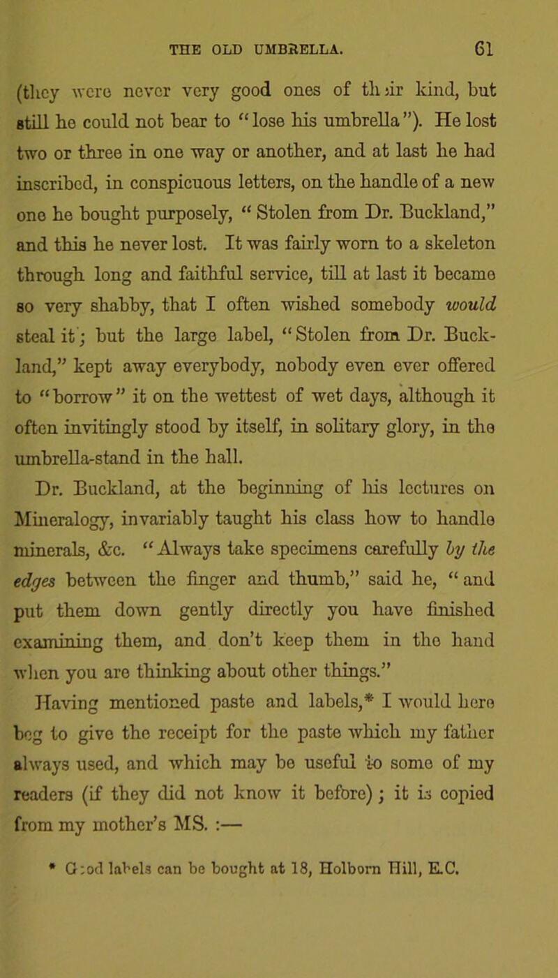 (they were never very good ones of til sir kind, but ■till he could not bear to “ lose his umbrella ”). He lost two or three in one way or another, and at last he had inscribed, in conspicuous letters, on the handle of a new one he bought purposely, “ Stolen from Dr. Auckland,” and this he never lost. It was fairly worn to a skeleton through long and faithful service, till at last it became so very shabby, that I often wished somebody would steal it; but the large label, “ Stolen from Dr. Buck- land,” kept away everybody, nobody even ever offered to “borrow” it on the wettest of wet days, although it often invitingly stood by itself, in solitary glory, in the umbrella-stand in the hall. Dr. Buckland, at the beginning of his lectures on Mineralogy, invariably taught his class how to handle minerals, &c. “Always take specimens carefully by the edges between the finger and thumb,” said he, “ and put them down gently directly you have finished examining them, and don’t keep them in the hand when you are thinking about other things.” Having mentioned paste and labels,*' I would hero beg to give the receipt for the paste which my father always used, and which may be useful in some of my readers (if they did not know it before); it is copied from my mother’s MS. :— * G;otl labels can be bought at 18, Holborn Hill, E.C.
