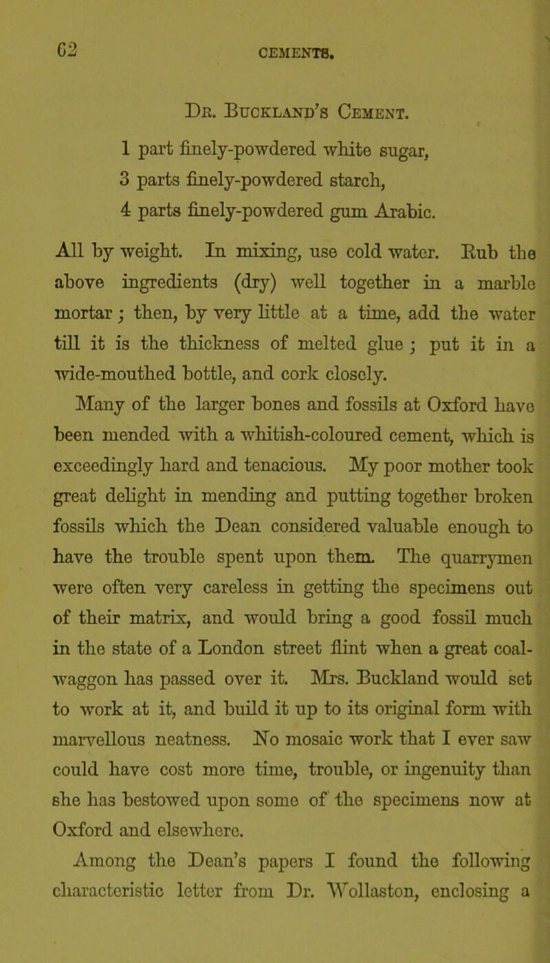 Dr. Buckland’s Cement. 1 part finely-powdered white sugar, 3 parts finely-powdered starch, 4 parts finely-powdered gum Arabic. All by weight. In mixing, use cold water. Eub the above ingredients (dry) well together in a marble mortar; then, by very little at a time, add the water till it is the thickness of melted glue ; put it in a wide-mouthed bottle, and cork closely. Many of the larger bones and fossils at Oxford have been mended with a whitish-coloured cement, which is exceedingly hard and tenacious. My poor mother took great delight in mending and putting together broken fossils which the Dean considered valuable enough to have the trouble spent upon them. The quarrymen were often very careless in getting the specimens out of their matrix, and would bring a good fossil much in the state of a London street flint when a great coal- waggon has passed over it. Mrs. Buckland would set to work at it, and build it up to its original form with marvellous neatness. No mosaic work that I ever saw could have cost more time, trouble, or ingenuity than she has bestowed upon some of the specimens now at Oxford and elsewhere. Among the Dean’s papers I found the following characteristic letter from Dr. Wollaston, enclosing a