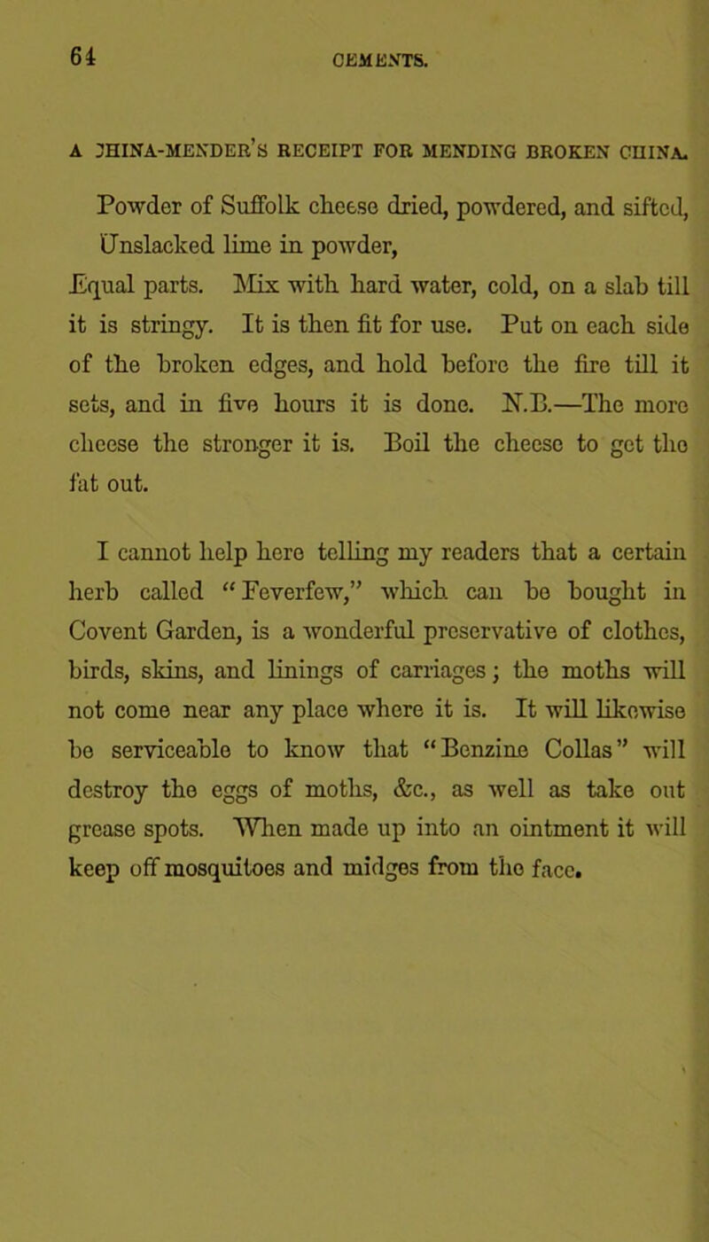 A jhina-mender’s RECEIPT FOR MENDING BROKEN CHINA. Powder of Suffolk cheese dried, powdered, and sifted, Unslacked lime in powder, Equal parts. ]\fix with hard water, cold, on a slab till it is stringy. It is then fit for use. Put on each side of the broken edges, and hold before the fire till it sets, and in five hours it is done. N.B.—The more cheese the stronger it is. Boil the cheese to get the fat out. I cannot help hero telling my readers that a certain herb called “ Feverfew,” which can bo bought in Covent Garden, is a wonderful preservative of clothes, birds, skins, and linings of carriages; the moths will not come near any place where it is. It will likewise bo serviceable to know that “Benzine Collas” will destroy the eggs of moths, &c., as well as take out grease spots. When made up into an ointment it will keep off mosquitoes and midges from the face.