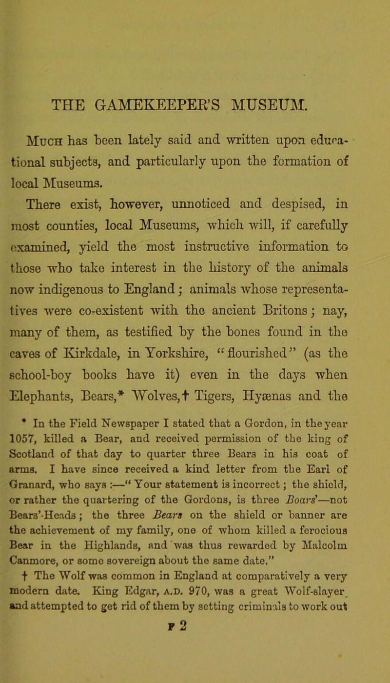 Much has been lately said and written upon educa- tional subjects, and particularly upon the formation of local Museums. There exist, however, unnoticed and despised, in most counties, local Museums, which will, if carefully examined, yield the most instructive information to those who take interest in the history of the animals now indigenous to England; animals whose representa- tives were co-existent with the ancient Britons; nay, many of them, as testified by the hones found in the caves of Kirkdale, in Yorkshire, “flourished” (as the school-boy hooks have it) even in the days when Elephants, Bears,* Wolves, t Tigers, Hyaenas and the * In the Field Newspaper I stated that a Gordon, in the year 1057, killed a Bear, and received permission of the king of Scotland of that day to quarter three Beam in his coat of arms. I have since received a kind letter from the Earl of Granard, who says :—“ Your statement is incorrect; the shield, or rather the quartering of the Gordons, is three Boars’—not Beam'-Heads; the three Bears on the shield or banner are the achievement of my family, one of whom killed a ferocious Bear in the Highlands, and was thus rewarded by Malcolm Canmore, or some sovereign about the same date.” f The Wolf was common in England at comparatively a very modern date. King Edgar, a.D. 970, was a great Wolf-slayer and attempted to get rid of them by setting criminals to work out