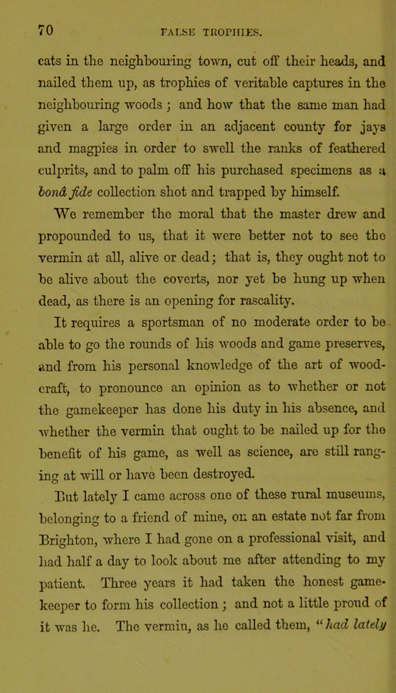 cats in the neighbouring town, cut off their heads, and nailed them up, as trophies of veritable captures in the neighbouring woods ; and how that the same man had given a large order in an adjacent county for jays and magpies in order to swell the ranks of feathered culprits, and to palm off his purchased specimens as a bondf.de collection shot and trapped by himself. We remember the moral that the master drew and propounded to us, that it were better not to see the vermin at all, alive or dead; that is, they ought not to he alive about the coverts, nor yet be hung up when dead, as there is an opening for rascality. It requires a sportsman of no moderate order to be able to go the rounds of liis woods and game preserves, and from his personal knowledge of the art of wood- craft, to pronounce an opinion as to whether or not the gamekeeper has done his duty in his absence, and whether the vermin that ought to be nailed up for the benefit of his game, as well as science, are still rang- ing at will or have been destroyed. But lately I came across one of these rural museums, belonging to a friend of mine, on an estate not far from Brighton, where I had gone on a professional visit, and had half a day to look about me after attending to my patient. Three years it had taken the honest game- keeper to form his collection ; and not a little proud of it was he. The vermin, as he called them, “ had lately