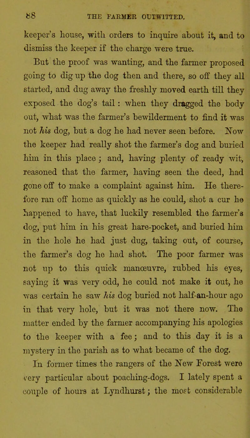keeper’s house, with orders to inquire about it, and to dismiss the keeper if the charge were true. But the proof was wanting, and the farmer proposed going to dig up the dog then and there, so off they all started, and dug away the freshly moved earth till they exposed the dog’s tail: when they dragged the body out, what was the farmer’s bewilderment to find it was not his dog, but a dog he had never seen before. Now the keeper had really shot the farmer’s dog and buried him in this place ; and, having plenty of ready wit, reasoned that the farmer, having seen the deed, had gone off to make a complaint against him. He there- fore ran off home as quickly as he could, shot a cur he happened to have, that luckily resembled the farmer’s dog, put him in his great hare-pocket, and buried him in the hole he had just dug, taking out, of course, the farmer’s dog he had shot. The poor farmer was not up to this quick manoeuvre, rubbed his eyes, saying it was very odd, he could not make it out, he was certain he saw his dog buried not half-an-hour ago in that very hole, but it was not there now. The matter ended by the farmer accompanying his apologies to the keeper with a fee; and to this day it is a mystery in the parish as to what became of the dog. In former times the rangers of the New Forest were very particular about poaching-dogs. I lately spent a couple of hours at Lyndhurst; the most considerable