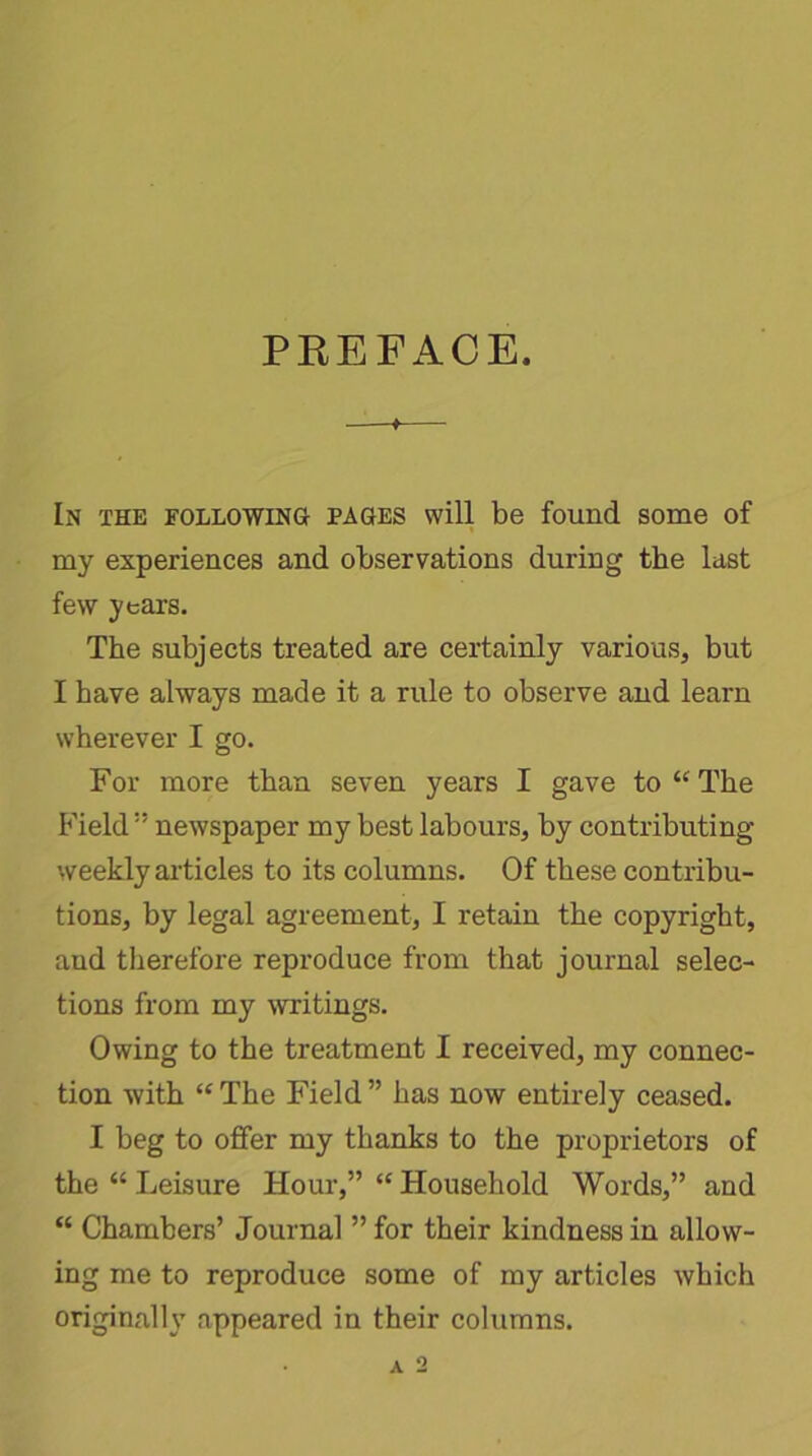 PREFACE. In the following pages will be found some of my experiences and observations during the last few years. The subjects treated are certainly various, but I have always made it a rule to observe and learn wherever I go. For more than seven years I gave to “ The Fieldnewspaper my best labours, by contributing weekly articles to its columns. Of these contribu- tions, by legal agreement, I retain the copyright, and therefore reproduce from that journal selec- tions from my writings. Owing to the treatment I received, my connec- tion with “ The Field ” has now entirely ceased. I beg to offer my thanks to the proprietors of the “ Leisure Hour,” “ Household Words,” and “ Chambers’ Journal ” for their kindness in allow- ing me to reproduce some of my articles which originally appeared in their columns.