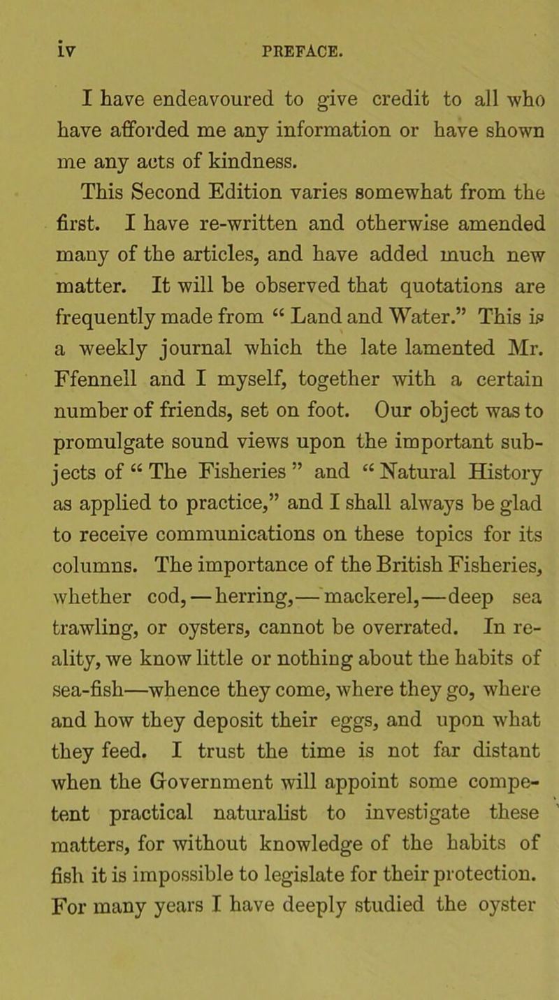 I have endeavoured to give credit to all who have afforded me any information or have shown me any acts of kindness. This Second Edition varies somewhat from the first. I have re-written and otherwise amended many of the articles, and have added much new matter. It will be observed that quotations are frequently made from “ Land and Water.” This is a weekly journal which the late lamented Mr. Ffennell and I myself, together with a certain number of friends, set on foot. Our object was to promulgate sound views upon the important sub- jects of “The Fisheries” and “Natural History as applied to practice,” and I shall always be glad to receive communications on these topics for its columns. The importance of the British Fisheries, whether cod, — herring,— mackerel,—deep sea trawling, or oysters, cannot be overrated. In re- ality, we know little or nothing about the habits of sea-fish—whence they come, where they go, where and how they deposit their eggs, and upon what they feed. I trust the time is not far distant when the Government will appoint some compe- tent practical naturalist to investigate these matters, for without knowledge of the habits of fish it is impossible to legislate for their protection. For many years I have deeply studied the oyster