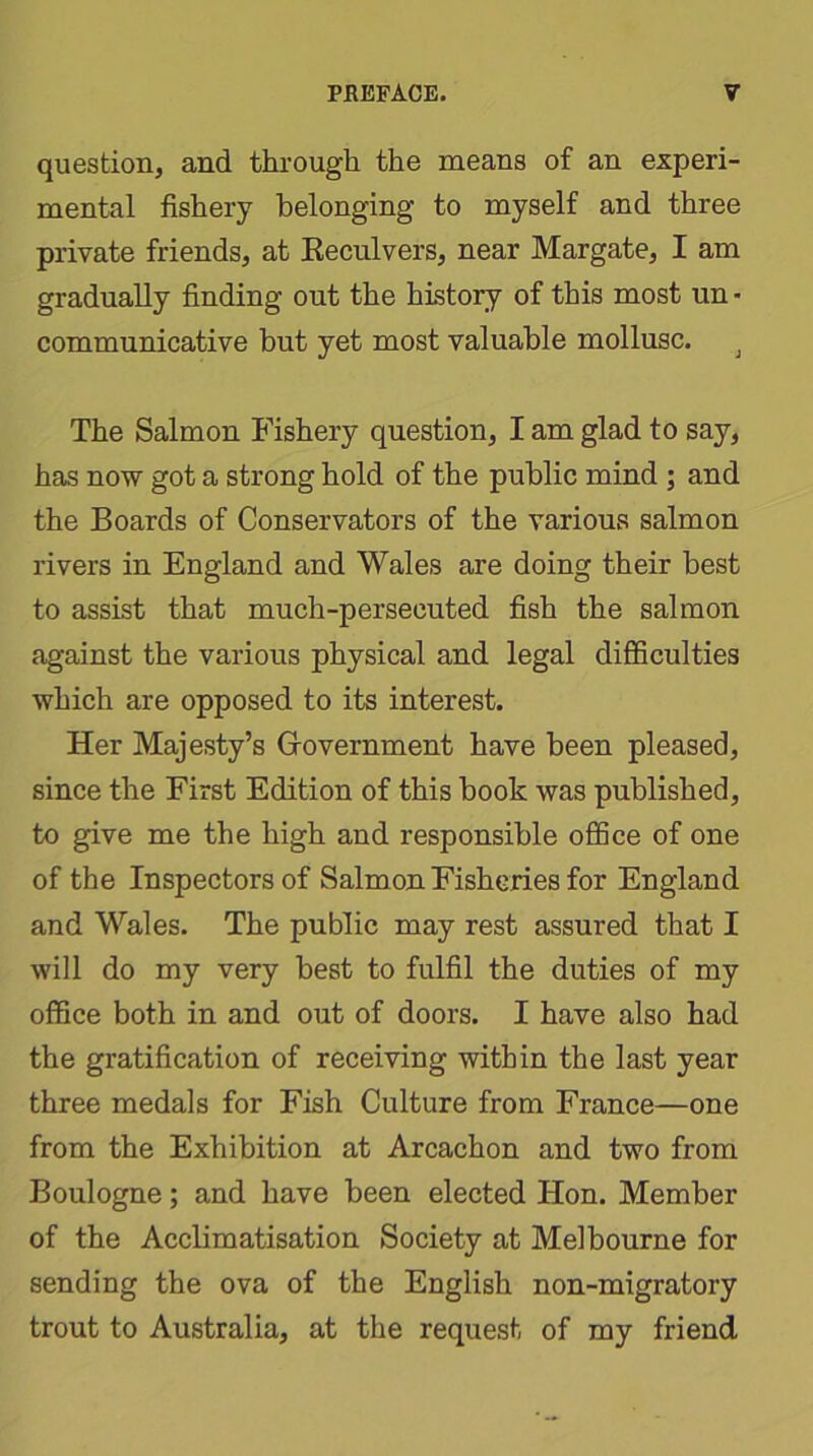 question, and through the means of an experi- mental fishery belonging to myself and three private friends, at Reculvers, near Margate, I am gradually finding out the history of this most un • communicative but yet most valuable mollusc. J The Salmon Fishery question, I am glad to say, has now got a strong hold of the public mind ; and the Boards of Conservators of the various salmon rivers in England and Wales are doing their best to assist that much-persecuted fish the salmon against the various physical and legal difficulties which are opposed to its interest. Her Majesty’s Government have been pleased, since the First Edition of this book was published, to give me the high and responsible office of one of the Inspectors of Salmon Fisheries for England and Wales. The public may rest assured that I will do my very best to fulfil the duties of my office both in and out of doors. I have also had the gratification of receiving within the last year three medals for Fish Culture from France—one from the Exhibition at Arcachon and two from Boulogne; and have been elected Hon. Member of the Acclimatisation Society at Melbourne for sending the ova of the English non-migratory trout to Australia, at the request of my friend