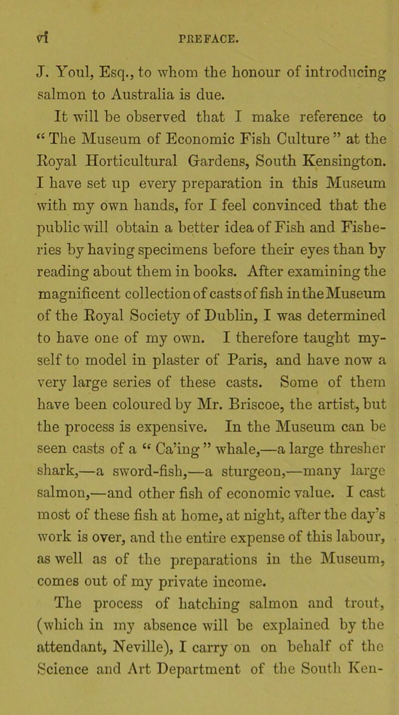 J. Youl, Esq., to whom the honour of introducing salmon to Australia is due. It will be observed that I make reference to “ The Museum of Economic Fish Culture ” at the Royal Horticultural Hardens, South Kensington. I have set up every preparation in this Museum with my own hands, for I feel convinced that the public will obtain a better idea of Fish and Fishe- ries by having specimens before their eyes than by reading about them in books. After examining the magnificent collection of casts offish in the Museum of the Royal Society of Dublin, I was determined to have one of my own. I therefore taught my- self to model in plaster of Paris, and have now a very large series of these casts. Some of them have been coloured by Mr. Briscoe, the artist, but the process is expensive. In the Museum can be seen casts of a Cc Ca’ing ” whale,—a large thresher shark,—a sword-fish,—a sturgeon,—many large salmon,—and other fish of economic value. I cast most of these fish at home, at night, after the day’s work is over, and the entire expense of this labour, as well as of the preparations in the Museum, comes out of my private income. The process of hatching salmon and trout, (which in my absence will be explained by the attendant, Neville), I carry on on behalf of the Science and Art Department of the South Ken-