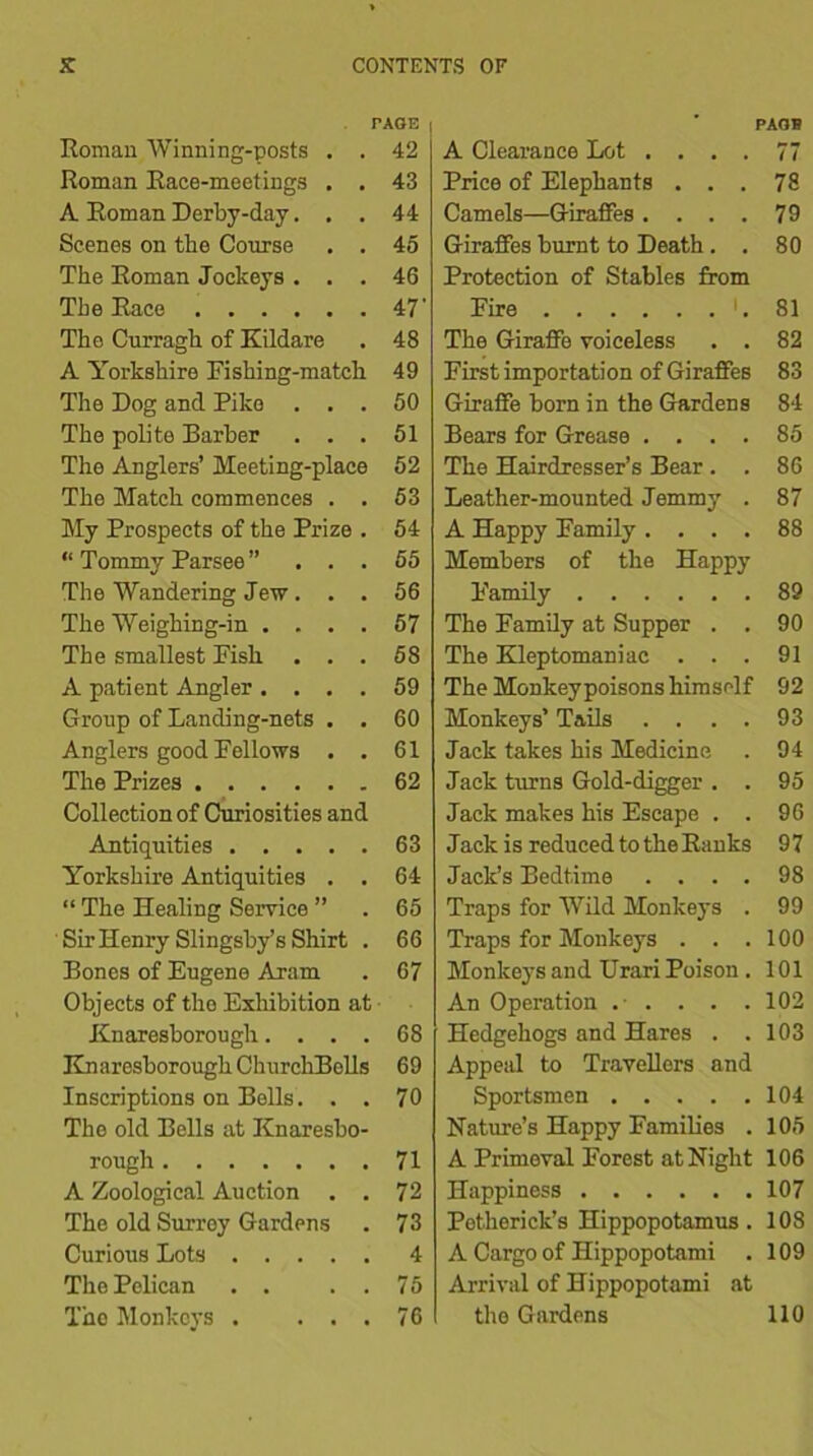 PAGE | Roman Winning-posts . . 42 Roman Race-meetings . . 43 A Roman Derby-day... 44 Scenes on the Course . . 45 The Roman Jockeys ... 46 The Race 47' The Curragh of Kildare . 48 A Yorkshire Fishing-match 49 The Dog and Pike ... 50 The polite Barber ... 51 The Anglers’ Meeting-place 52 The Match commences . . 53 My Prospects of the Prize . 54 “ Tommy Parsee ” ... 55 The Wandering Jew. . . 56 The Weighing-in .... 57 The smallest Fish ... 58 A patient Angler .... 59 Group of Landing-nets . . 60 Anglers good Fellows . . 61 The Prizes 62 Collection of Curiosities and Antiquities 63 Yorkshire Antiquities . . 64 “ The Healing Service ” . 65 Sir Henry Slingsby’s Shirt . 66 Bones of Eugene Aram . 67 Objects of tho Exhibition at Knaresborough.... 68 KnaresboroughChurchBells 69 Inscriptions on Bells. . . 70 The old Bells at Knaresbo- rough 71 A Zoological Auction . . 72 The old Surrey Gardens . 73 Curious Lots 4 The Pelican . . . . 75 The Monkeys . ... 76 PAOB A Clearance Lot .... 77 Price of Elephants ... 78 Camels—Giraffes .... 79 Giraffes burnt to Death . . 80 Protection of Stables from Fire L 81 The Giraffe voiceless . . 82 First importation of Giraffes 83 Giraffe born in the Gardens 84 Bears for Grease .... 85 The Hairdresser’s Bear . . 86 Leather-mounted Jemmy . 87 A Happy Family .... 88 Members of the Happy Family 89 The Family at Supper . . 90 The Kleptomaniac ... 91 The Monkey poisons himself 92 Monkeys’ Tails . . . . 93 Jack takes his Medicine . 94 Jack turns Gold-digger . . 95 Jack makes his Escape . . 96 Jack is reduced to the Ranks 97 Jack’s Bedtime .... 98 Traps for Wild Monkeys . 99 Traps for Monkeys . . .100 Monkeys and Urari Poison . 101 An Operation . • . . . .102 Hedgehogs and Hares . .103 Appeal to Travellers and Sportsmen 104 Nature’s Happy Families . 105 A Primeval Forest at Night 106 Happiness 107 Petherick’s Hippopotamus . 108 A Cargo of Hippopotami . 109 Arrival of Hippopotami at the Gardens 110