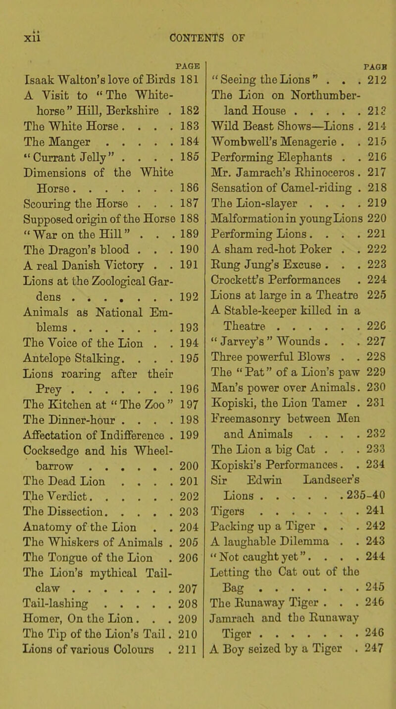 PAGE Isaak Walton’s love of Birds 181 A Visit to “The White- horse” Hill, Berkshire . 182 The White Horse. . . .183 The Manger 184 “ Currant Jelly ” .... 185 Dimensions of the White Horse 186 Scouring the Horse . . .187 Supposed origin of the Horse 188 “ War on the Hill” . . . 189 The Dragon’s blood . . .190 A real Danish Victory . .191 Lions at the Zoological Gar- dens 192 Animals as National Em- blems 193 The Voice of the Lion . . 194 Antelope Stalking. . . .195 Lions roaring after their Prey 196 The Kitchen at “ The Zoo ” 197 The Dinner-hour .... 198 Affectation of Indifference . 199 Cocksedge and his Wheel- barrow 200 The Dead Lion .... 201 The Verdict 202 The Dissection 203 Anatomy of the Lion . . 204 The Whiskers of Animals . 205 The Tongue of the Lion . 206 The Lion’s mythical Tail- claw 207 Tail-lashing 208 Homer, On the Lion . . . 209 The Tip of the Lion’s Tail. 210 Lions of various Colours .211 PAGE “ Seeing the Lions ” . . . 212 The Lion on Northumber- land House 213 Wild Beast Shows—Lions . 214 Womb well’s Menagerie . . 215 Performing Elephants . .216 Mr. Jamrach’s Rhinoceros . 217 Sensation of Camel-riding . 218 The Lion-slayer . . . .219 Malformation in young Lions 220 Performing Lions.... 221 A sham red-hot Poker . . 222 Rung Jung’s Excuse . . . 223 Crockett’s Performances . 224 Lions at large in a Theatre 225 A Stable-keeper killed in a Theatre 226 “ Jarvey’s ” Wounds . . . 227 Three powerful Blows . . 228 The “ Pat” of a Lion’s paw 229 Man’s power over Animals. 230 Kopiski, the Lion Tamer . 231 Freemasonry between Men and Animals .... 232 The Lion a big Cat . . . 233 Kopiski’s Performances. . 234 Sir Edwin Landseer’s Lions 235-40 Tigers 241 Packing up a Tiger . . . 242 A laughable Dilemma . . 243 “ Not caught yet ”. . . . 244 Letting tho Cat out of the Bag 245 The Runaway Tiger . . . 246 Jamrach and the Runaway Tiger 246 A Boy seized by a Tiger . 247