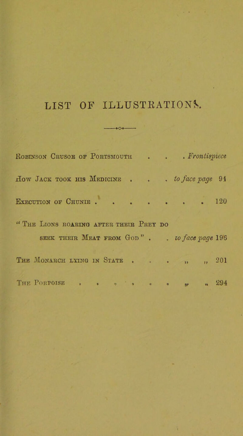 LIST OF ILLUSTKATIONS Robinson Crusoe of Portsmouth £otv Jack took his Medicine . Execution of Chunie “ The Lions roaring after their Prey do 6Eek their Meat from God ” . The Monarch lying in State . . Frontispiece to face page 91 . . 120 to face page 196 201 The Porpoise 294