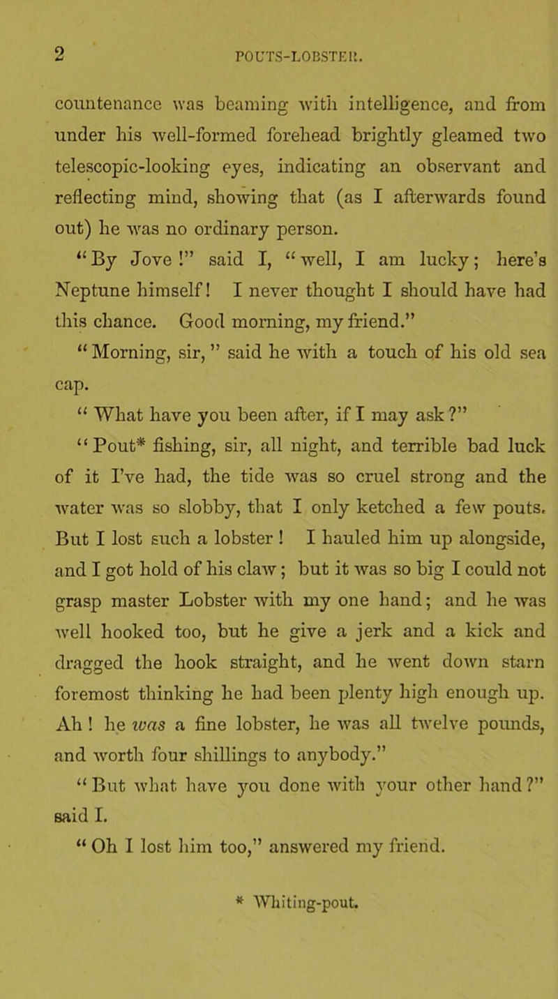 countenance was beaming with intelligence, and from under his well-formed forehead brightly gleamed two telescopic-looking eyes, indicating an observant and reflecting mind, showing that (as I afterwards found out) he was no ordinary person. “ By Jove !” said I, “ well, I am lucky; here’s Neptune himself! I never thought I should have had this chance. Good morning, my friend.” “ Morning, sir, ” said he with a touch of his old sea cap. “ What have you been after, if I may ask ?” “Pout* fishing, sir, all night, and terrible bad luck of it I’ve had, the tide was so cruel strong and the water was so slobby, that I only ketched a few pouts. But I lost such a lobster ! I hauled him up alongside, and I got hold of his claw; but it was so big I could not grasp master Lobster with my one hand; and he was well hooked too, but he give a jerk and a kick and dragged the hook straight, and he went down starn foremost thinking he had been plenty high enough up. Ah ! he was a fine lobster, he was all twelve pounds, and worth four shillings to anybody.” “ But what have }rou done with your other hand ?” said I. “ Oh I lost him too,” answered my friend. * Whiting-pout.