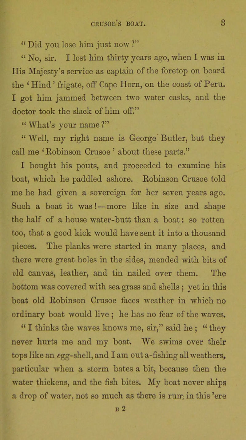 “ Did you lose him jlist now ?” “ No, sir. I lost him thirty years ago, when I was in His Majesty’s service as captain of the foretop on board the ‘ Hind ’ frigate, off Cape Horn, on the coast of Peru. I got him jammed between two water casks, and the doctor took the slack of him off.” “ What’s your name ?” “Well, my right name is George Butler, but they call me ‘Bobinson Crusoe ’ about these parts.” I bought his pouts, and proceeded to examine his boat, which he paddled ashore. Bobinson Crusoe told me he had given a sovereign for her seven years ago. Such a boat it was!—more like in size and shape the half of a house water-butt than a boat: so rotten too, that a good kick would have sent it into a thousand pieces. The planks were started in many places, and there were great holes in the sides, mended with bits of Did canvas, leather, and tin nailed over them. The bottom was covered with sea grass and shells ; yet in this boat old Bobinson Crusoe faces weather in which no ordinary boat would live ; he has no fear of the waves. “ I thinks the waves knows me, sir,” said he ; “ they never hurts me and my boat. We swims over their tops like an egg-shell, and I am out a-fishing all weathers, particular when a storm bates a bit, because then the water thickens, and the fish bites. My boat never ships a drop of water, not so much as there is rum, in this ’ere