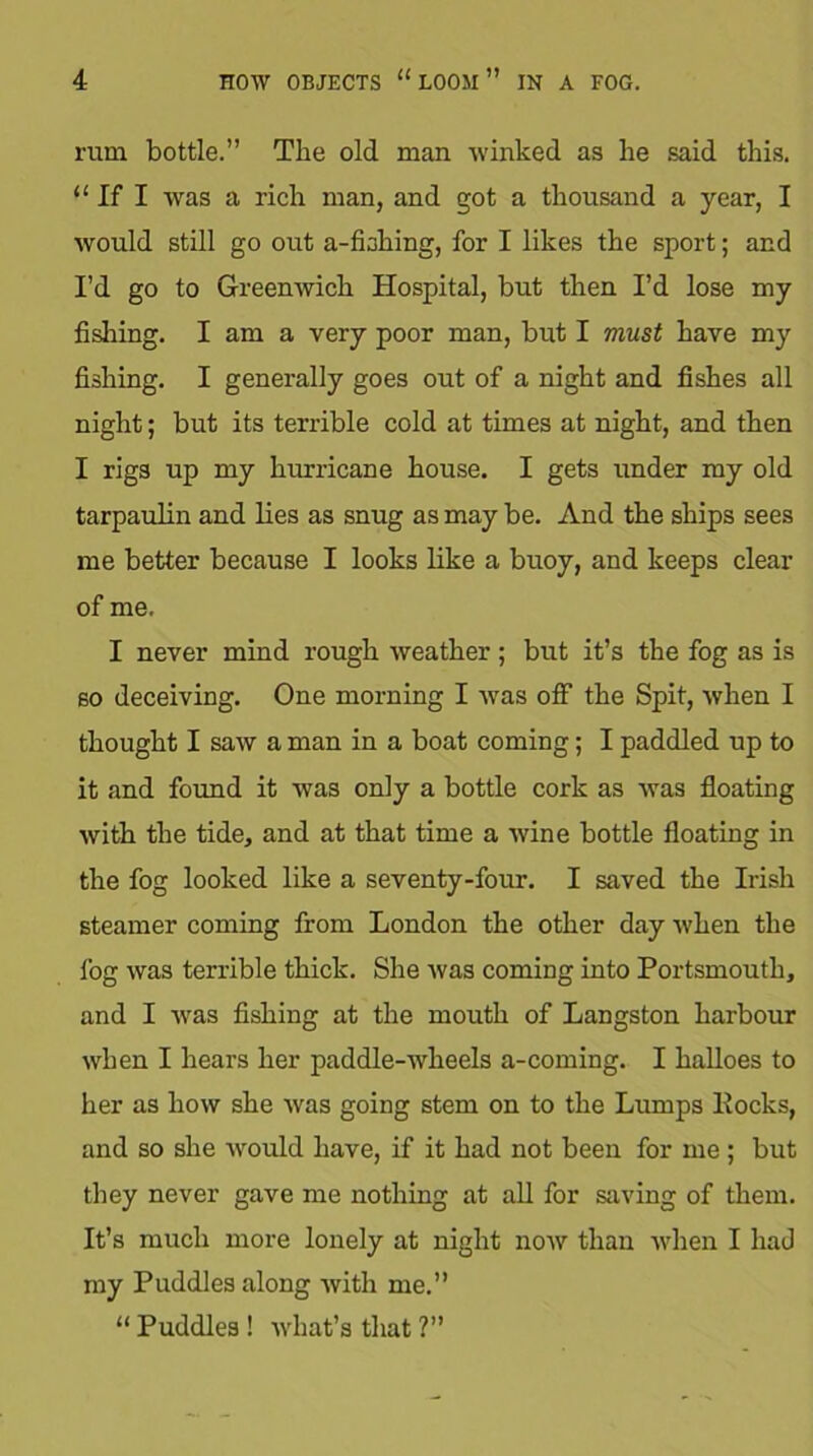 rum bottle.” The old man winked as lie said this. “ If I was a rich man, and got a thousand a year, I would still go out a-fhhing, for I likes the sport; and I’d go to Greenwich Hospital, but then I’d lose my fishing. I am a very poor man, but I must have my fishing. I generally goes out of a night and fishes all night; but its terrible cold at times at night, and then I rigs up my hurricane house. I gets under my old tarpaulin and lies as snug as may be. And the ships sees me better because I looks like a buoy, and keeps clear of me. I never mind rough weather ; but it’s the fog as is so deceiving. One morning I was off the Spit, when I thought I saw a man in a boat coming; I paddled up to it and found it was only a bottle cork as was floating with the tide, and at that time a wine bottle floating in the fog looked like a seventy-four. I saved the Irish steamer coming from London the other day when the fog was terrible thick. She was coming into Portsmouth, and I was fishing at the mouth of Langston harbour when I hears her paddle-wheels a-coming. I halloes to her as how she was going stem on to the Lumps Pocks, and so she would have, if it had not been for me ; but they never gave me nothing at all for saving of them. It’s much more lonely at night now than when I had my Puddles along with me.” “ Puddles ! what’s that ?”