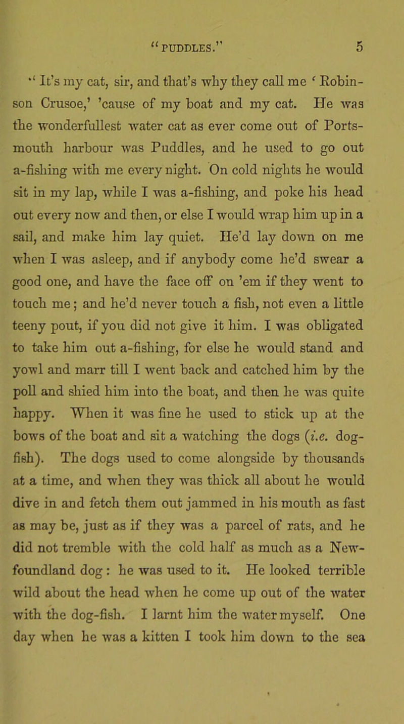 “ It’s my cat, sir, and that’s -why they call me f Robin- son Crusoe,’ ’cause of my boat and my cat. He was the wonderfullest water cat as ever come out of Ports- mouth harbour was Puddles, and he used to go out a-fishing with me every night. On cold nights he would sit in my lap, while I was a-fishing, and poke his head out every now and then, or else I would wrap him up in a sail, and make him lay quiet. He’d lay down on me when I was asleep, and if anybody come he’d swear a good one, and have the face off on ’em if they went to touch me; and he’d never touch a fish, not even a little teeny pout, if you did not give it him. I was obligated to take him out a-fishing, for else he would stand and yowl and marr till I went back and catched him by the poll and shied him into the boat, and then he was quite happy. When it was fine he used to stick up at the bows of the boat and sit a watching the dogs (i.e. dog- fish). The dogs used to come alongside by thousands at a time, and when they was thick all about he would dive in and fetch them out jammed in his mouth as fast as may be, just as if they was a parcel of rats, and he did not tremble with the cold Half as much as a New- foundland dog: he was used to it. He looked terrible wild about the head when he come up out of the water with the dog-fish. I larnt him the water myself. One day when he was a kitten I took him down to the sea