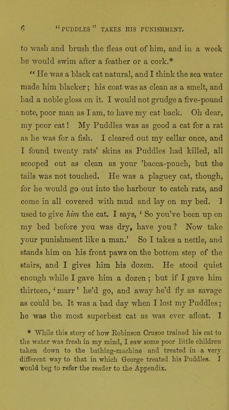 to wash and brush the fleas out of him, and in a week he would swim after a feather or a cork.* “ He was a black cat natural, and I think the sea water made him blacker; his coat was as clean as a smelt, and had a noble gloss on it. I would not grudge a five-pound note, poor man as I am, to have my cat back. Oh deal-, my poor cat! My Puddles was as good a cat for a rat as he was for a fish. I cleared out my cellar once, and I found twenty rats’ skins as Puddles had killed, all scooped out as clean as your ’bacca-pouch, but the tails was not touched. He was a plaguey cat, though, for he would go out into the harbour to catch rats, and come in all covered with mud and lay on my bed. 1 used to give him the cat. I says, ‘ So you’ve been up on my bed before you was dry, have you ? Now take your punishment like a man.’ So I takes a nettle, and stands him on his front paws on the bottom step of the stairs, and I gives him his dozen. He stood quiet enough while I gave him a dozen ; but if I gave him thirteen, ‘ marr ’ he’d go, and away he’d fly as savage as could be. It was a bad day when I lost my Puddles; ho was the most superbest cat as was ever afloat. I * While this story of how Kobinson Crusoe trained his cat to the water was fresh in my mind, I saw some poor little children taken down to the bathing-machine and treated in a very different way to that in which George treated his Puddles. I would beg to refer the reader to the Appendix.