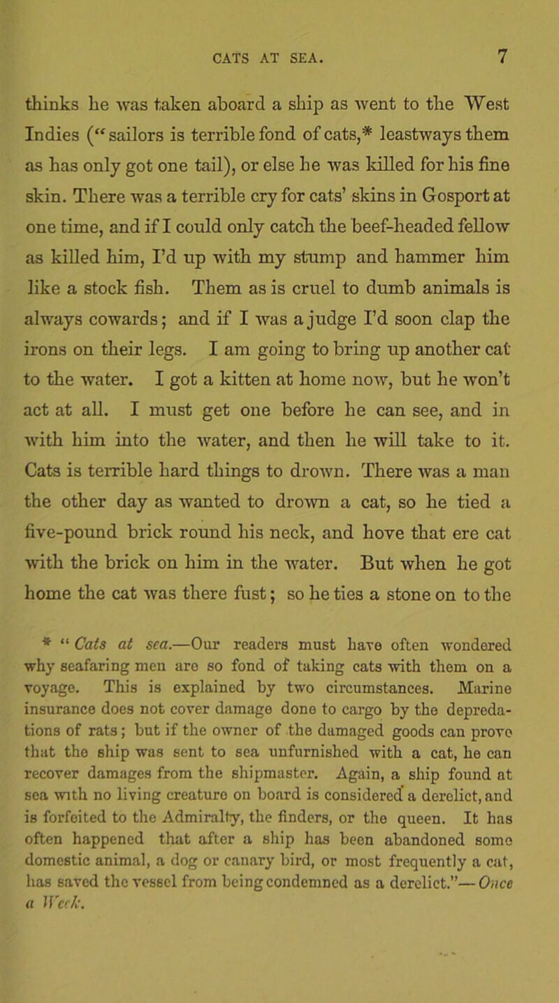 thinks he was taken aboard a ship as went to the West Indies (“sailors is terrible fond of cats,* leastways them as has only got one tail), or else he was killed for his fine skin. There was a terrible cry for cats’ skins in Gosport at one time, and if I could only catch the beef-headed fellow as killed him, I’d up with my stump and hammer him like a stock fish. Them as is cruel to dumb animals is always cowards; and if I was a judge I’d soon clap the irons on their legs. I am going to bring up another cat to the water. I got a kitten at home now, but he won’t act at all. I must get one before he can see, and in with him into the water, and then he will take to it. Cats is terrible hard things to drown. There was a man the other day as wanted to drown a cat, so he tied a five-pound brick round his neck, and hove that ere cat with the brick on him in the water. But when he got home the cat was there fust; so he ties a stone on to the * “ Cats at sea.—Our readers must have often wondered why seafaring men are so fond of taking cats with them on a voyage. This is explained by two circumstances. Marine insurance does not cover damage done to cargo by the depreda- tions of rats; but if the owner of the damaged goods can prove that the ship was sent to sea unfurnished with a cat, he can recover damages from the shipmaster. Again, a ship found at sea with no living creaturo on board is considered’ a derelict, and is forfeited to the Admiralty, the finders, or the queen. It has often happened that after a ship has been abandoned some domestic animal, a dog or canary bird, or most frequently a cat, has saved the vessel from being condemned as a derelict.”—Once a Week.