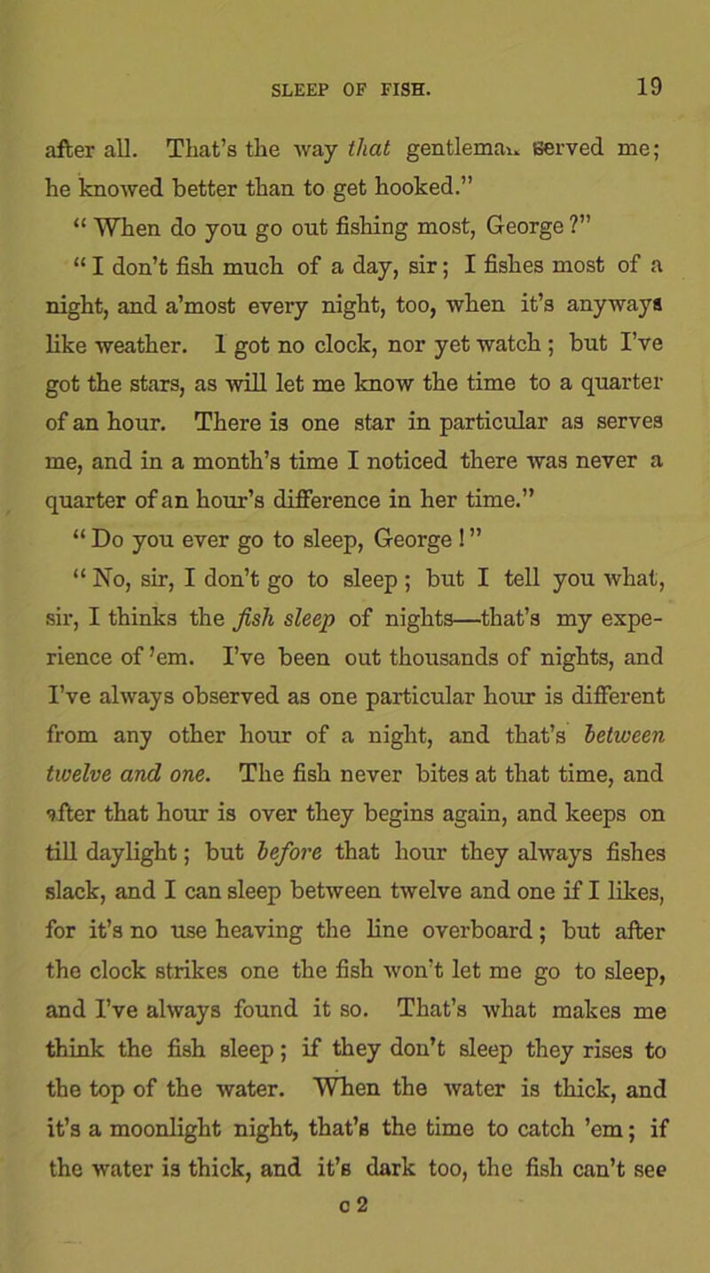 after all. That’s the way that gentlemau served me; he knowed better than to get hooked.” “ When do you go out fishing most, George ?” “ I don’t fish much of a day, sir; I fishes most of a night, and a’most every night, too, when it’s anyways like weather. 1 got no clock, nor yet watch ; but I’ve got the stars, as will let me know the time to a quarter of an hour. There is one star in particular as serves me, and in a month’s time I noticed there was never a quarter of an hour’s difference in her time.” “ Do you ever go to sleep, George ! ” “ No, sir, I don’t go to sleep ; but I tell you what, sir, I thinks the fish sleep of nights—that’s my expe- rience of ’em. I’ve been out thousands of nights, and I’ve always observed as one particular hour is different from any other hour of a night, and that’s between twelve and one. The fish never bites at that time, and after that hour is over they begins again, and keeps on till daylight; but before that hour they always fishes slack, and I can sleep between twelve and one if I likes, for it’s no use heaving the line overboard; but after the clock strikes one the fish won’t let me go to sleep, and I’ve always found it so. That’s what makes me think the fish sleep; if they don’t sleep they rises to the top of the water. When the water is thick, and it’s a moonlight night, that’s the time to catch ’em; if the water is thick, and it’s dark too, the fish can’t see c 2