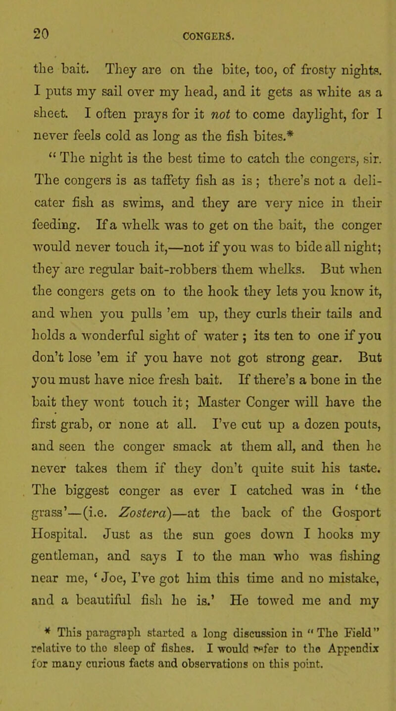 the bait. They are on the bite, too, of frosty nights. I puts my sail over my head, and it gets as white as a sheet. I often prays for it not to come daylight, for I never feels cold as long as the fish bites.* “ The night is the best time to catch the congers, sir. The congers is as taffety fish as is ; there’s not a deli- cater fish as swims, and they are very nice in their feeding. If a whelk was to get on the bait, the conger would never touch it,—not if you was to bide all night; they arc regular bait-robbers them whelks. But when the congers gets on to the hook they lets you know it, and when you pulls ’em up, they curls their tails and holds a wonderful sight of water ; its ten to one if you don’t lose ’em if you have not got strong gear. But you must have nice fresh bait. If there’s a bone in the bait they wont touch it; Master Conger will have the first grab, or none at all. I’ve cut up a dozen pouts, and seen the conger smack at them all, and then he never takes them if they don’t quite suit his taste. The biggest conger as ever I catched was in ‘the grass’—(i.e. Zostera)—at the back of the Gosport Hospital. Just as the sun goes down I hooks my gentleman, and says I to the man who was fishing near me, ‘ Joe, I’ve got him this time and no mistake, and a beautiful fish he is.’ He towed me and my * This paragraph started a long discussion in “The Field’’ relative to the sleep of fishes. I would refer to the Appendix for many curious facts and observations on this point.