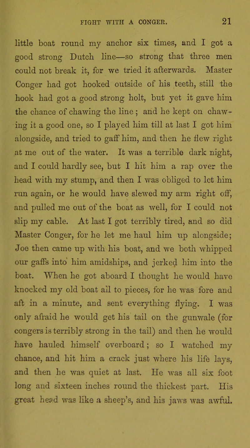 little boat round my anchor six times, and I got a good strong Dutch line—so strong that three men could not break it, for we tried it afterwards. Master Conger had got hooked outside of his teeth, still the hook had got a good strong holt, but yet it gave him the chance of chawing the line ; and he kept on chaw- ing it a good one, so I played him till at last I got him alongside, and tried to gaff him, and then he Hew right at me out of the water. It was a terrible dark night, and I could hardly see, but I hit him a rap over the head with my stump, and then I was obliged to let him run again, or he would have slewed my arm right off, and pulled me out of the boat as well, for I could not slip my cable. At last I got terribly tired, and so did Master Conger, for he let me haul him up alongside; Joe then came up with his boat, and we both whipped our gaffs into him amidships, and jerked him into the boat. When he got aboard I thought he would have knocked my old boat all to pieces, for he was fore and aft in a minute, and sent everything flying. I was only afraid he would get his tail on the gunwale (for congers is terribly strong in the tail) and then he would have hauled himself overboard; so I watched my chance, and hit him a crack just where his life lays, and then he was quiet at last. He was all six foot long and sixteen inches round the thickest part. His great head was like a sheep’s, and his jaws was awful.