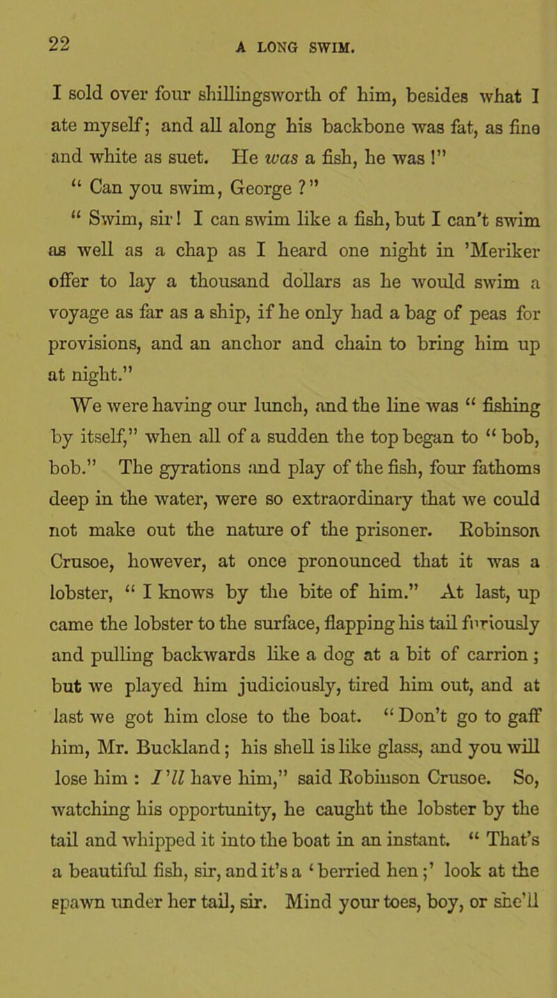 I sold over four shillingsworth of him, besides what I ate myself; and all along his backbone was fat, as fine and white as suet. He ivas a fish, he was !” “ Can you swim, George ?” “ Swim, sir! I can swim like a fish, but I can’t swim as well as a chap as I heard one night in ’Meriker offer to lay a thousand dollars as he would swim a voyage as far as a ship, if he only had a bag of peas for provisions, and an anchor and chain to bring him up at night.” We were having our lunch, and the line was “ fishing by itself,” when all of a sudden the top began to “ bob, bob.” The gyrations and play of the fish, four fathoms deep in the water, were so extraordinary that we could not make out the nature of the prisoner. Eobinson Crusoe, however, at once pronounced that it was a lobster, “ I knows by the bite of him.” At last, up came the lobster to the surface, flapping his tail furiously and pulling backwards like a dog at a bit of carrion; but we played him judiciously, tired him out, and at last we got him close to the boat. “ Don’t go to gaff him, Mr. Buckland; his shell is like glass, and you will lose him : I’ll have him,” said Eobinson Crusoe. So, watching his opportunity, he caught the lobster by the tail and whipped it into the boat in an instant. “ That’s a beautiful fish, sir, and it’s a ‘berried hen ;’ look at the spawn under her tail, sir. Mind your toes, boy, or she’ll