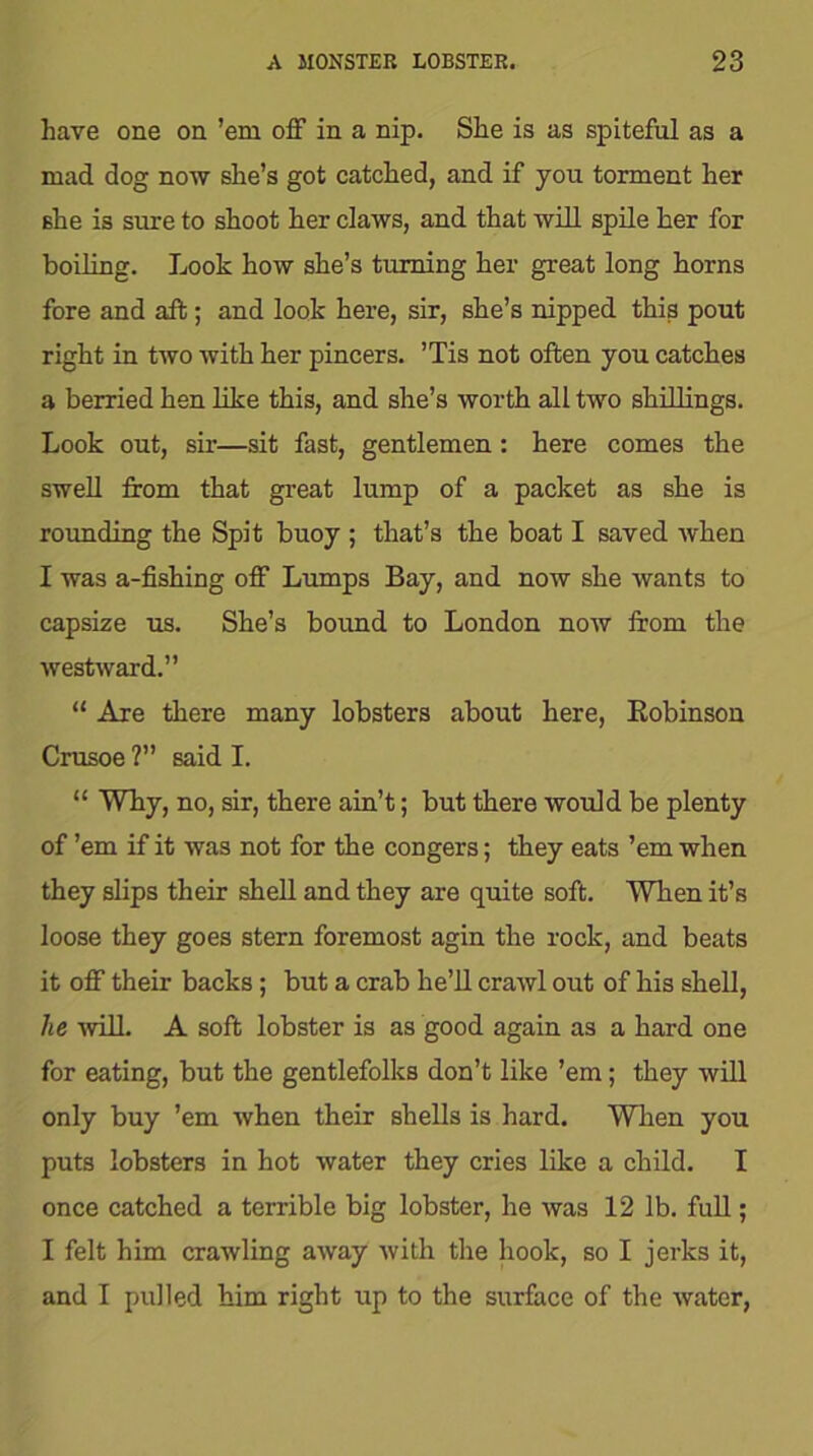 have one on ’em off in a nip. She is as spiteful as a mad dog now she’s got catched, and if you torment her she is sure to shoot her claws, and that will spile her for boiling. Look how she’s turning her great long horns fore and aft; and look here, sir, she’s nipped this pout right in two with her pincers. ’Tis not often you catches a berried hen like this, and she’s worth all two shillings. Look out, sir—sit fast, gentlemen: here comes the swell from that great lump of a packet as she is rounding the Spit buoy ; that’s the boat I saved when I was a-fishing off Lumps Bay, and now she wants to capsize us. She’s bound to London now from the westward.” “ Are there many lobsters about here, Robinson Crusoe ?” said I. “ Why, no, sir, there ain’t; but there would be plenty of ’em if it was not for the congers; they eats ’em when they slips their shell and they are quite soft. When it’s loose they goes stern foremost agin the rock, and beats it off their backs ; but a crab he’ll crawl out of his shell, lie will A soft lobster is as good again as a hard one for eating, but the gentlefolks don’t like ’em; they will only buy ’em when their shells is hard. When you puts lobsters in hot water they cries like a child. I once catched a terrible big lobster, he was 12 lb. full; I felt him crawling away with the hook, so I jerks it, and I pulled him right up to the surface of the water,